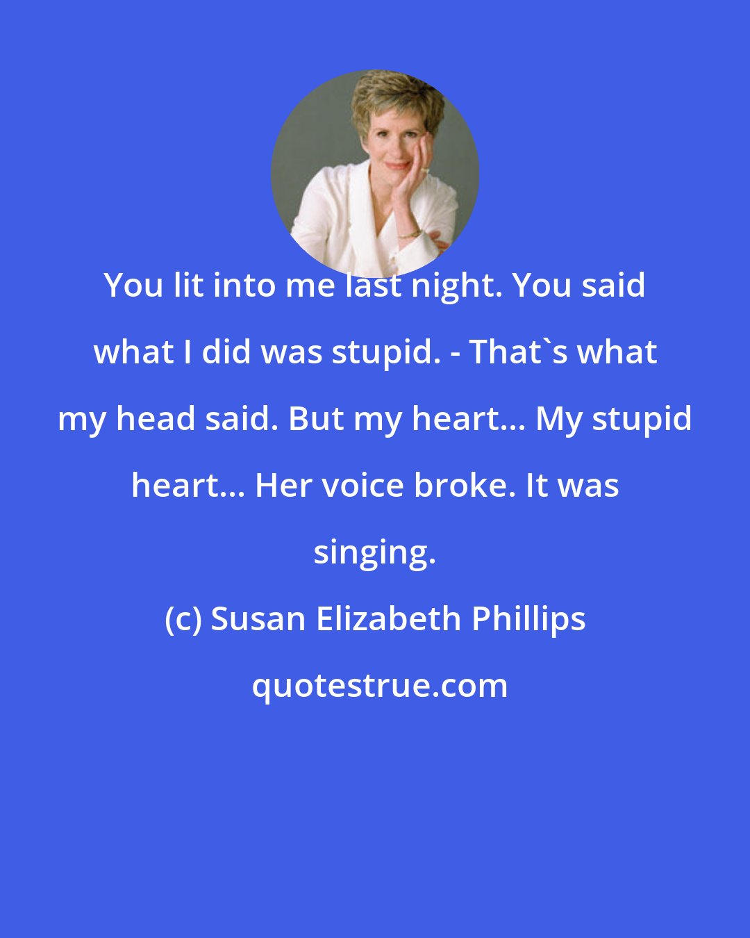 Susan Elizabeth Phillips: You lit into me last night. You said what I did was stupid. - That's what my head said. But my heart... My stupid heart... Her voice broke. It was singing.