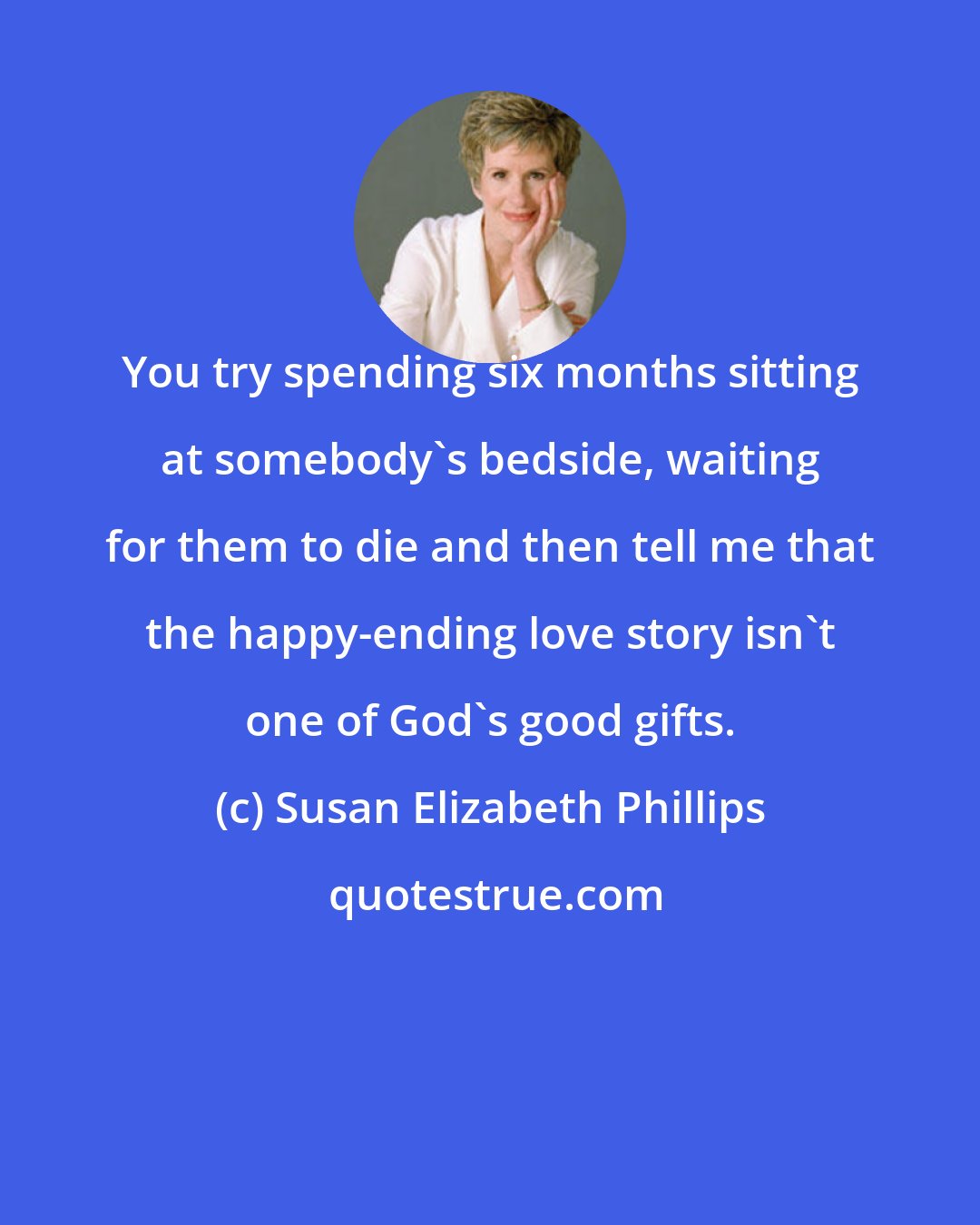 Susan Elizabeth Phillips: You try spending six months sitting at somebody's bedside, waiting for them to die and then tell me that the happy-ending love story isn't one of God's good gifts.