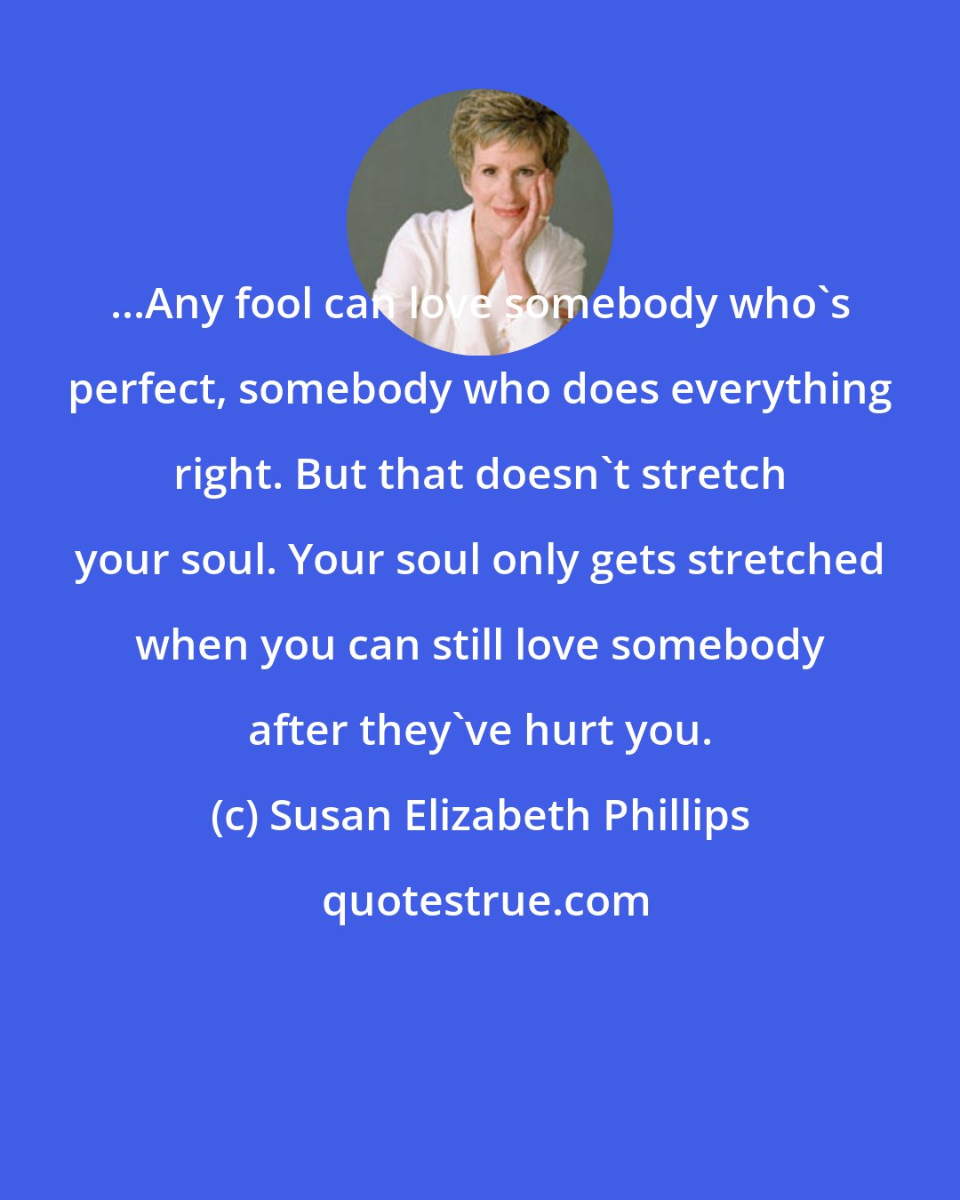 Susan Elizabeth Phillips: ...Any fool can love somebody who's perfect, somebody who does everything right. But that doesn't stretch your soul. Your soul only gets stretched when you can still love somebody after they've hurt you.