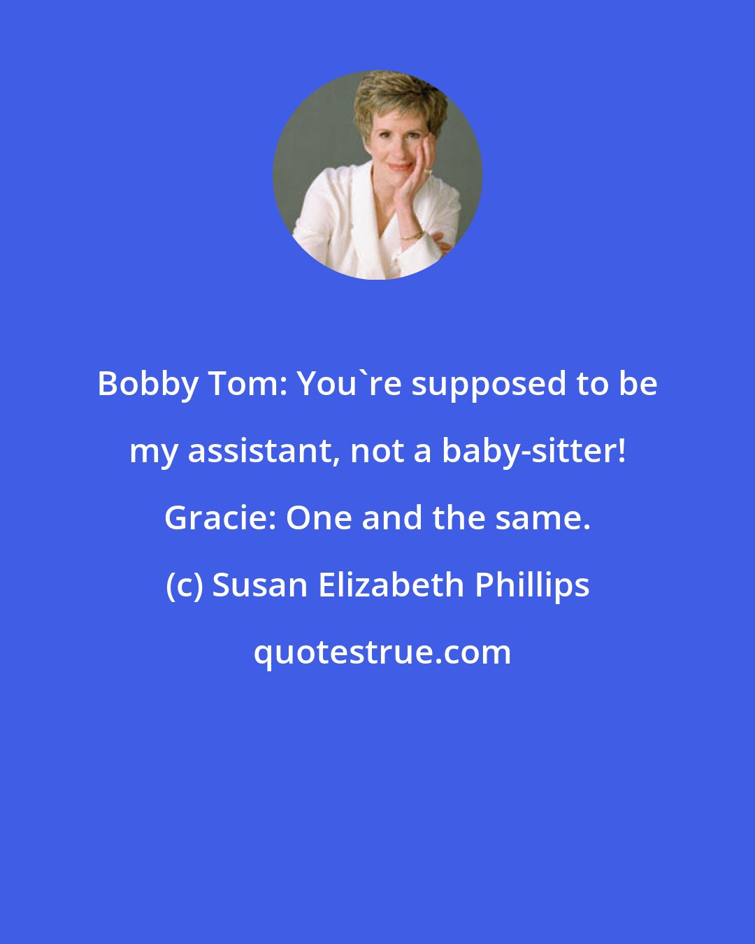 Susan Elizabeth Phillips: Bobby Tom: You're supposed to be my assistant, not a baby-sitter! Gracie: One and the same.