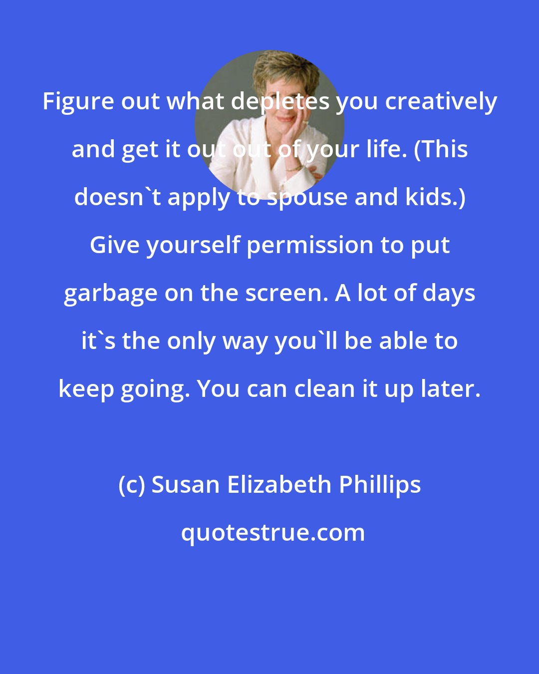 Susan Elizabeth Phillips: Figure out what depletes you creatively and get it out out of your life. (This doesn't apply to spouse and kids.) Give yourself permission to put garbage on the screen. A lot of days it's the only way you'll be able to keep going. You can clean it up later.