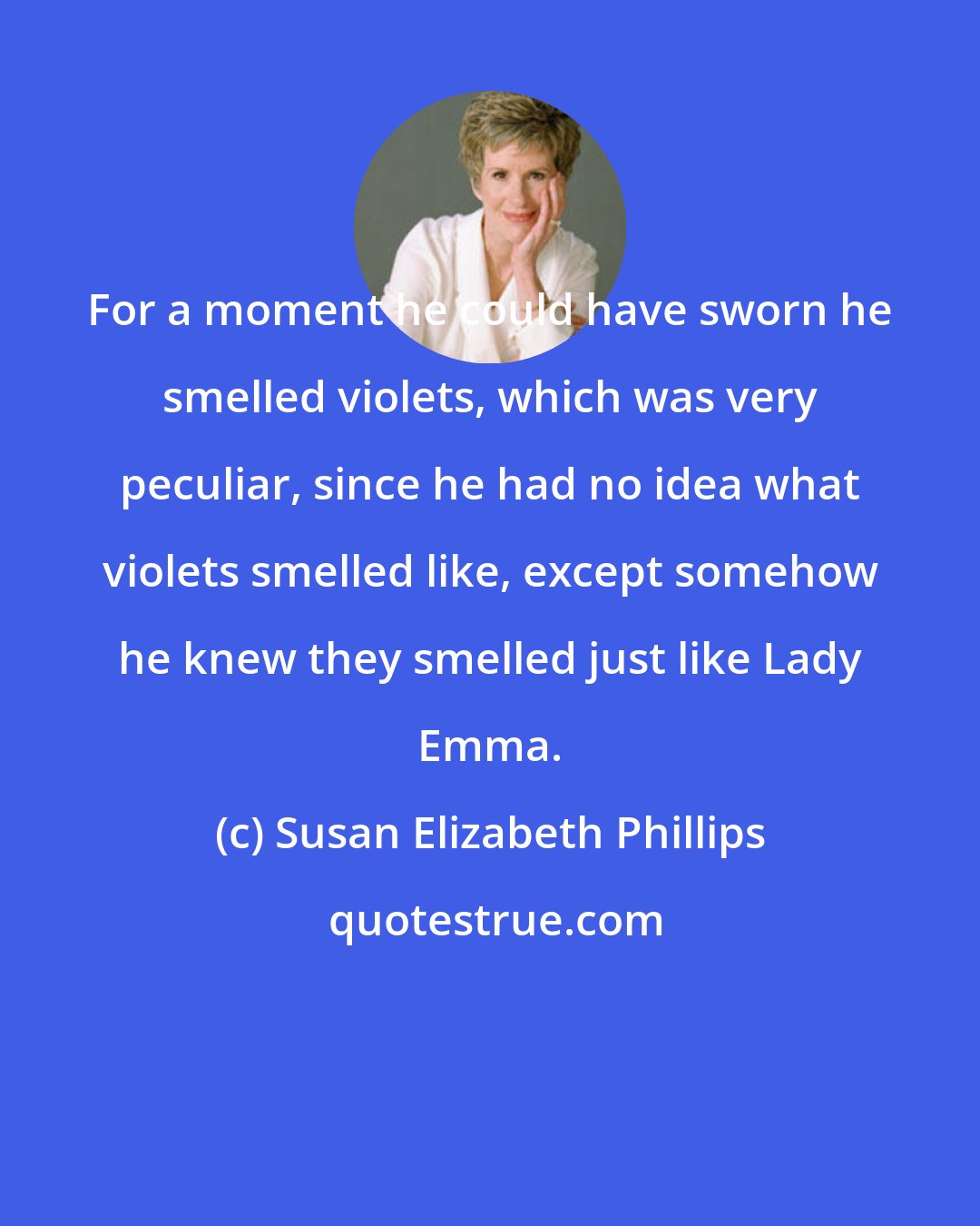 Susan Elizabeth Phillips: For a moment he could have sworn he smelled violets, which was very peculiar, since he had no idea what violets smelled like, except somehow he knew they smelled just like Lady Emma.