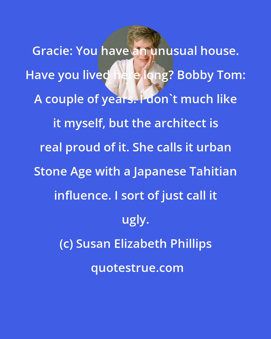 Susan Elizabeth Phillips: Gracie: You have an unusual house. Have you lived here long? Bobby Tom: A couple of years. I don't much like it myself, but the architect is real proud of it. She calls it urban Stone Age with a Japanese Tahitian influence. I sort of just call it ugly.