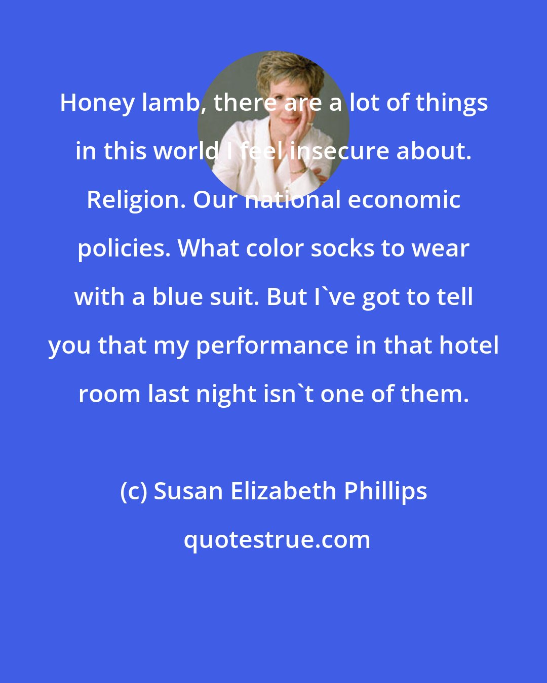 Susan Elizabeth Phillips: Honey lamb, there are a lot of things in this world I feel insecure about. Religion. Our national economic policies. What color socks to wear with a blue suit. But I've got to tell you that my performance in that hotel room last night isn't one of them.