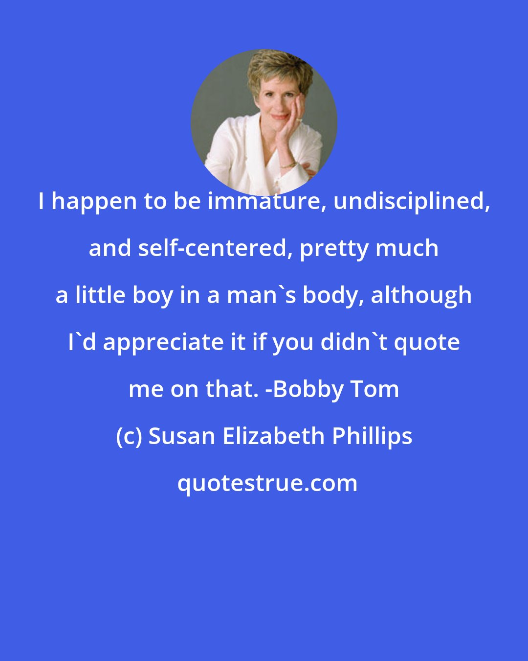 Susan Elizabeth Phillips: I happen to be immature, undisciplined, and self-centered, pretty much a little boy in a man's body, although I'd appreciate it if you didn't quote me on that. -Bobby Tom