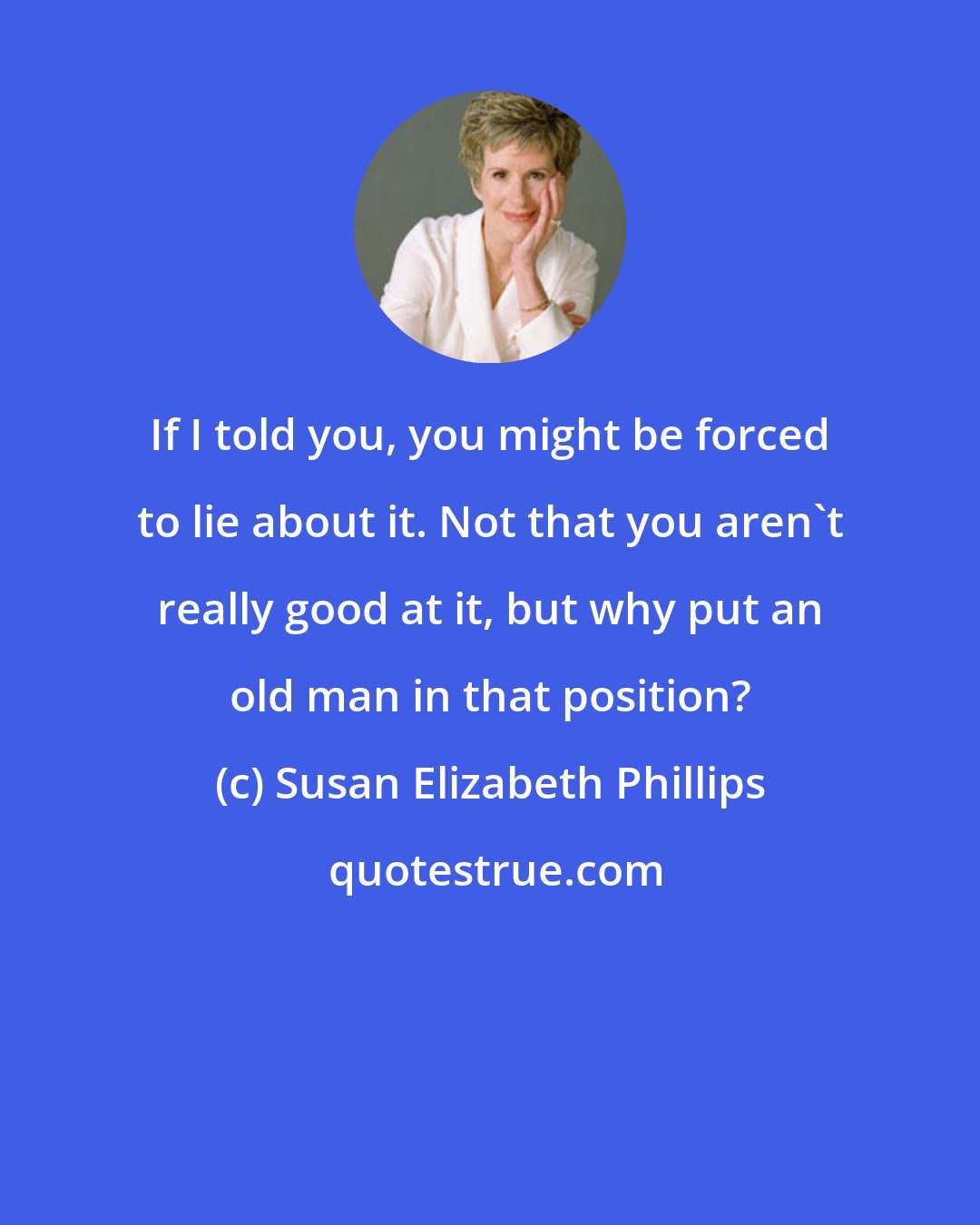 Susan Elizabeth Phillips: If I told you, you might be forced to lie about it. Not that you aren't really good at it, but why put an old man in that position?