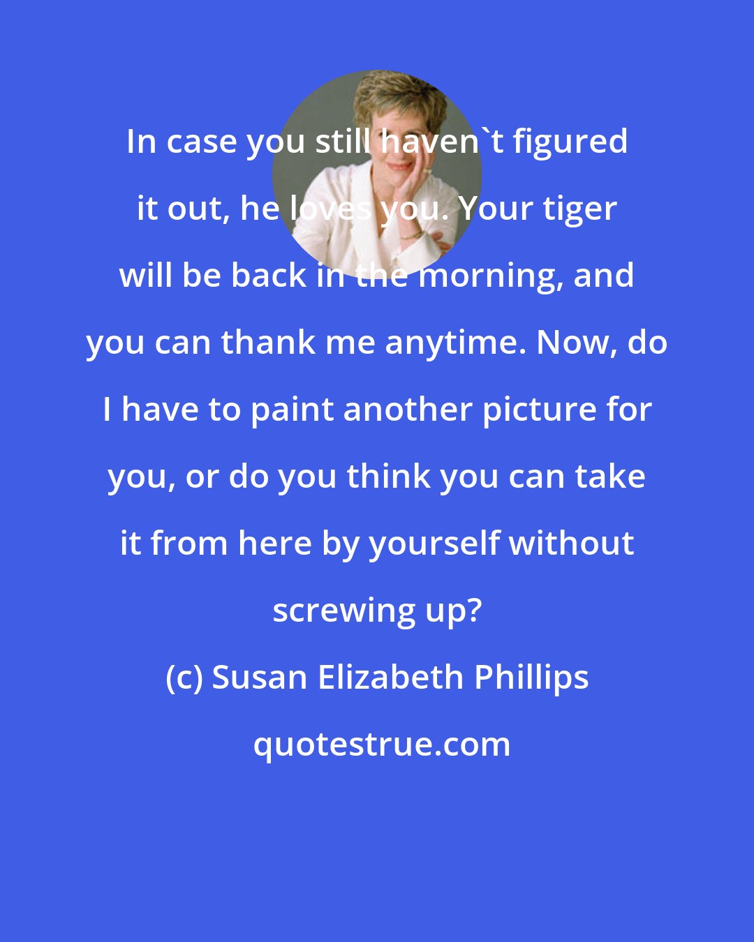 Susan Elizabeth Phillips: In case you still haven't figured it out, he loves you. Your tiger will be back in the morning, and you can thank me anytime. Now, do I have to paint another picture for you, or do you think you can take it from here by yourself without screwing up?