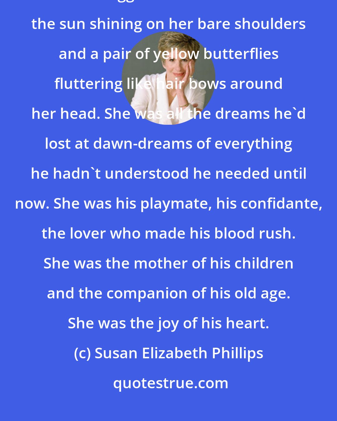 Susan Elizabeth Phillips: Kevin stopped where he was and stood there simply gazing at her. Molly sat cross-legged in the meadow with the sun shining on her bare shoulders and a pair of yellow butterflies fluttering like hair bows around her head. She was all the dreams he'd lost at dawn-dreams of everything he hadn't understood he needed until now. She was his playmate, his confidante, the lover who made his blood rush. She was the mother of his children and the companion of his old age. She was the joy of his heart.