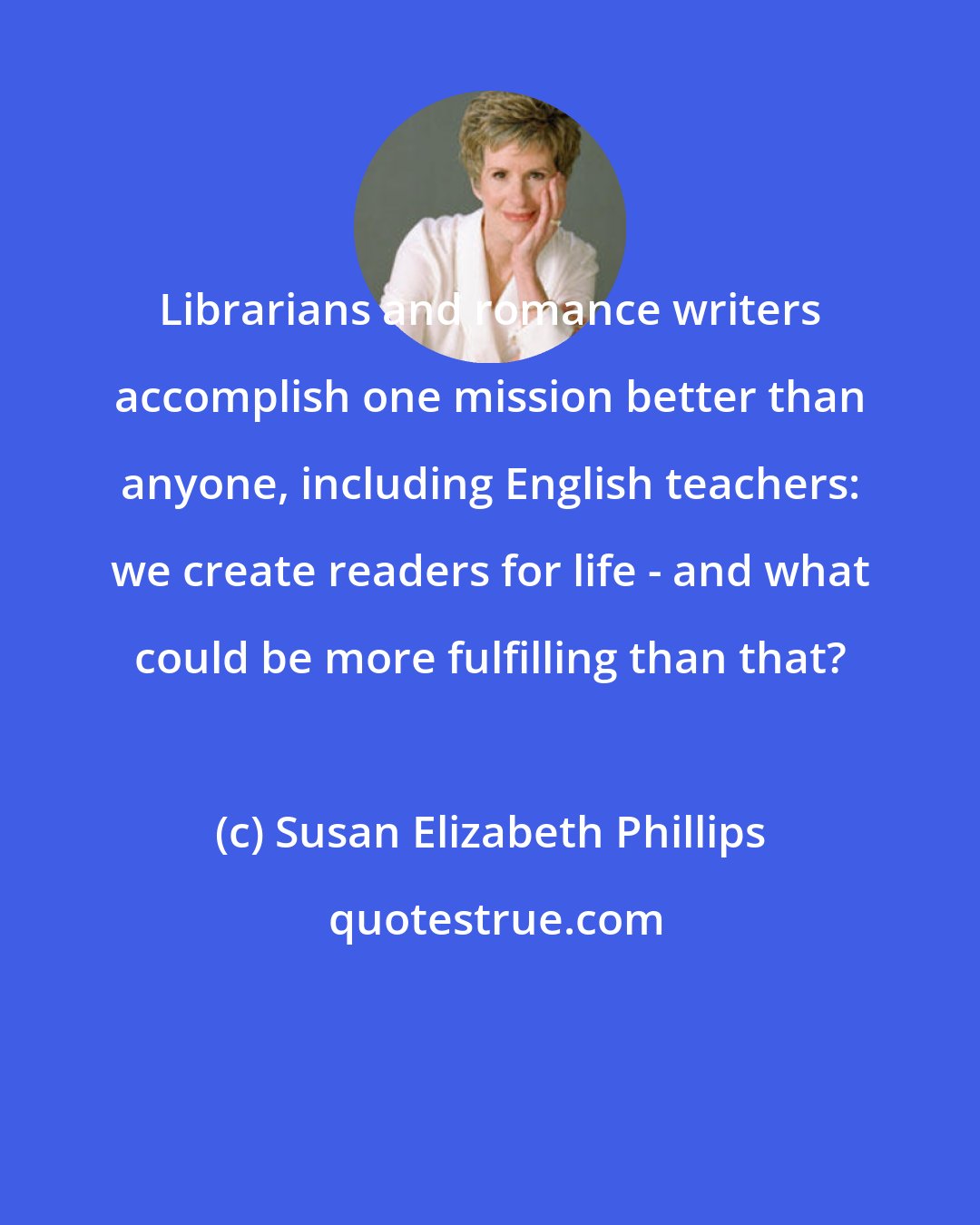 Susan Elizabeth Phillips: Librarians and romance writers accomplish one mission better than anyone, including English teachers: we create readers for life - and what could be more fulfilling than that?