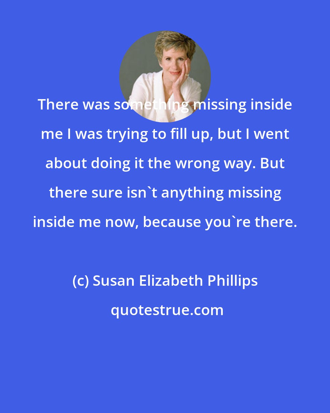 Susan Elizabeth Phillips: There was something missing inside me I was trying to fill up, but I went about doing it the wrong way. But there sure isn't anything missing inside me now, because you're there.