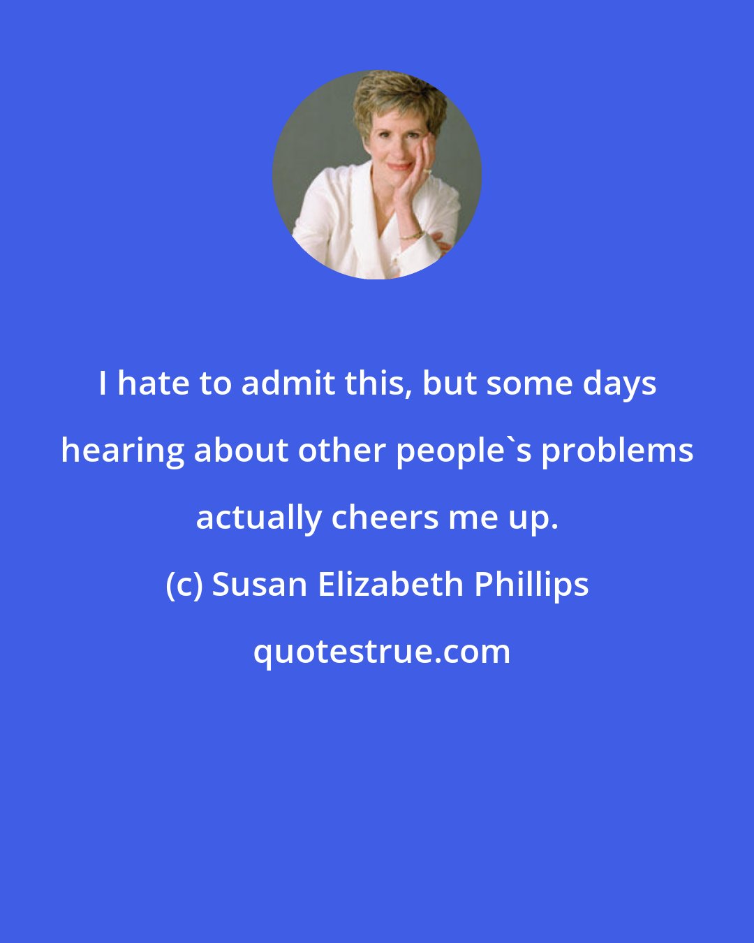 Susan Elizabeth Phillips: I hate to admit this, but some days hearing about other people's problems actually cheers me up.