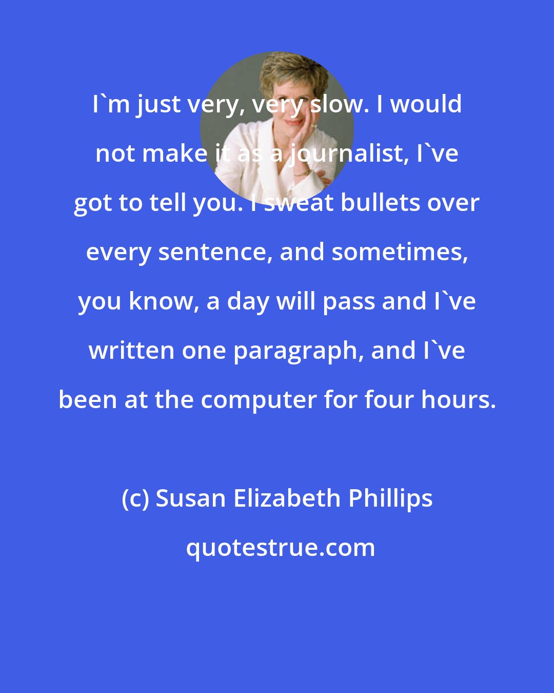 Susan Elizabeth Phillips: I'm just very, very slow. I would not make it as a journalist, I've got to tell you. I sweat bullets over every sentence, and sometimes, you know, a day will pass and I've written one paragraph, and I've been at the computer for four hours.