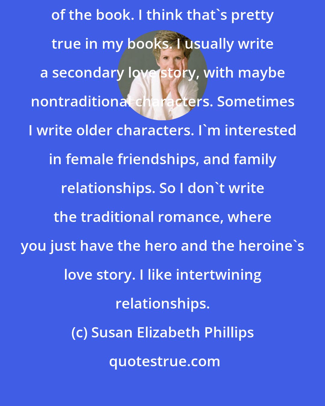 Susan Elizabeth Phillips: The love story between the hero and the heroine has to be at the center of the book. I think that's pretty true in my books. I usually write a secondary love story, with maybe nontraditional characters. Sometimes I write older characters. I'm interested in female friendships, and family relationships. So I don't write the traditional romance, where you just have the hero and the heroine's love story. I like intertwining relationships.