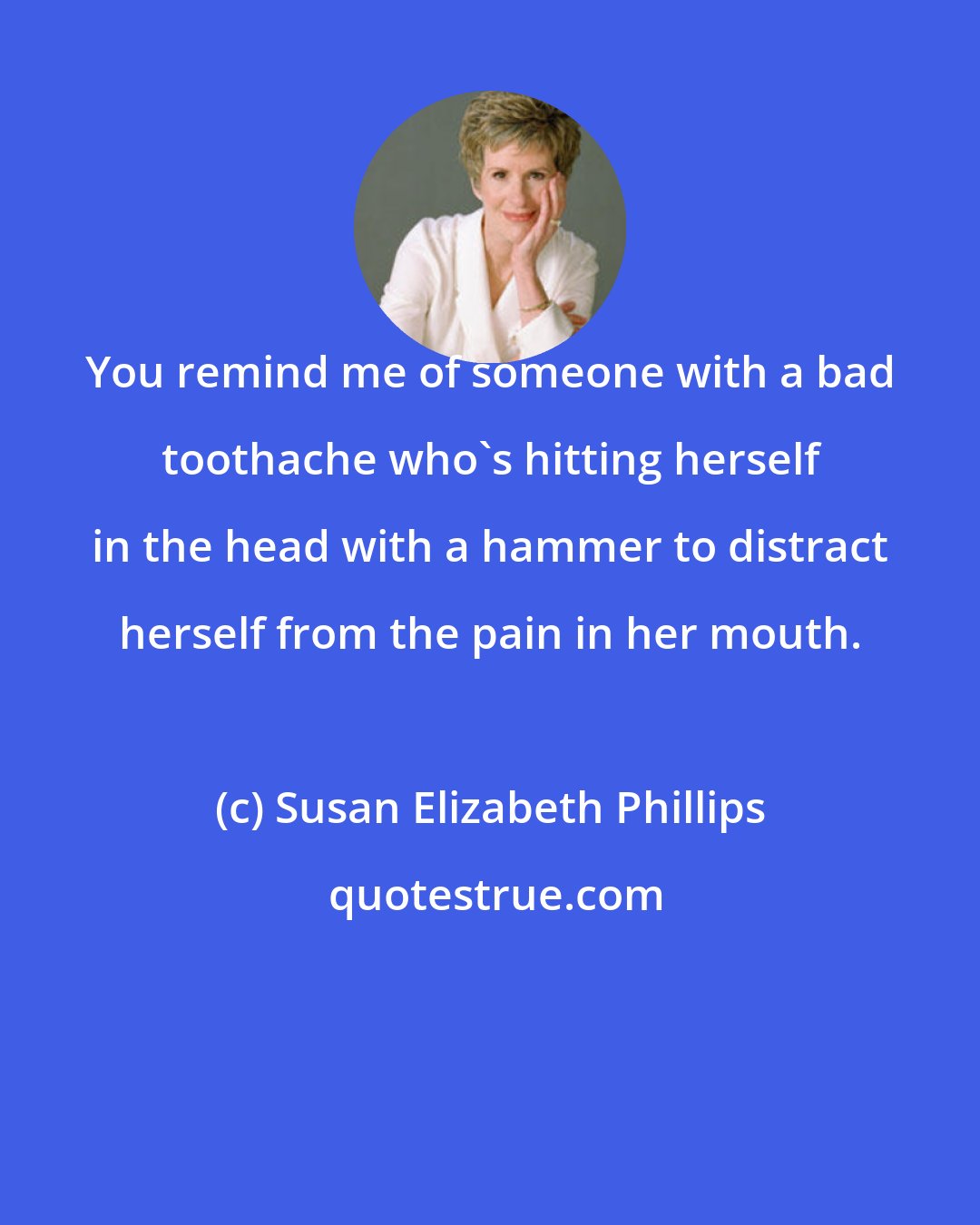 Susan Elizabeth Phillips: You remind me of someone with a bad toothache who's hitting herself in the head with a hammer to distract herself from the pain in her mouth.