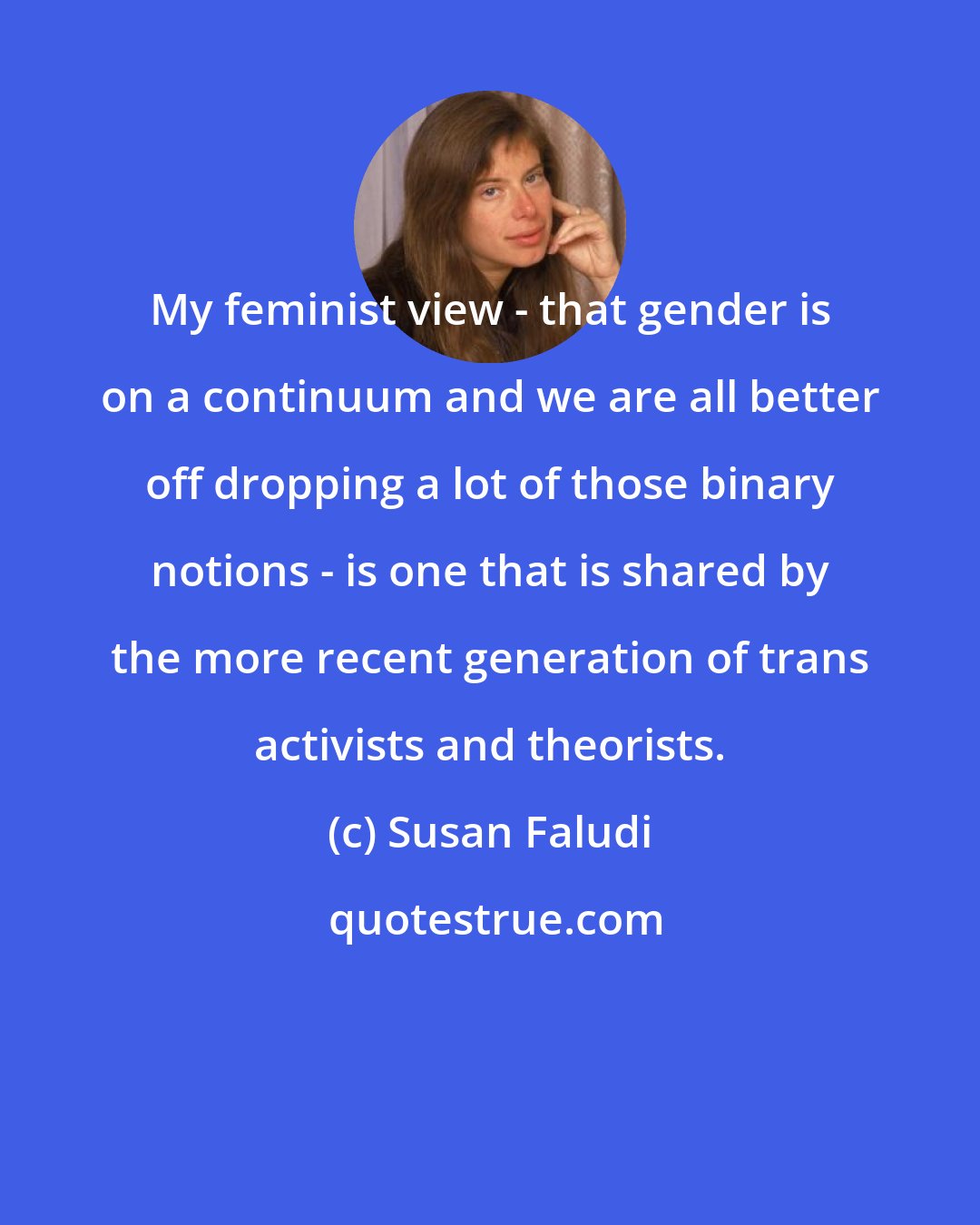 Susan Faludi: My feminist view - that gender is on a continuum and we are all better off dropping a lot of those binary notions - is one that is shared by the more recent generation of trans activists and theorists.