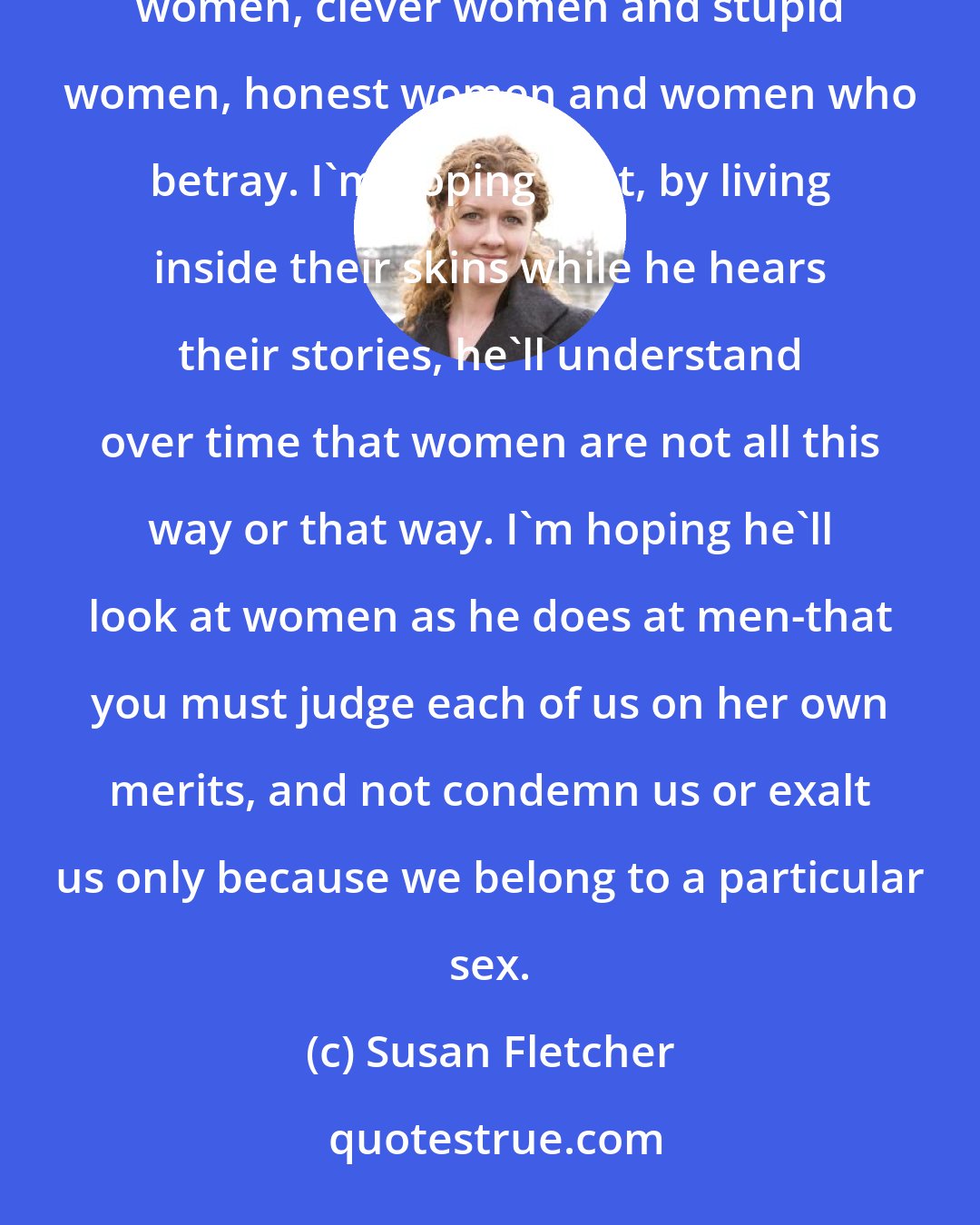 Susan Fletcher: Marjan. I have told him tales of good women and bad women, strong women and weak women, shy women and bold women, clever women and stupid women, honest women and women who betray. I'm hoping that, by living inside their skins while he hears their stories, he'll understand over time that women are not all this way or that way. I'm hoping he'll look at women as he does at men-that you must judge each of us on her own merits, and not condemn us or exalt us only because we belong to a particular sex.