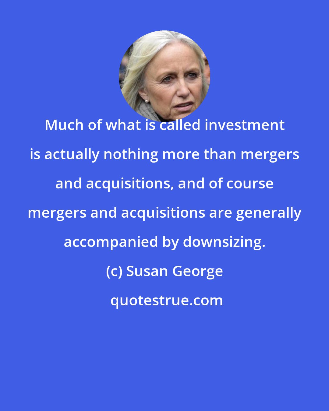 Susan George: Much of what is called investment is actually nothing more than mergers and acquisitions, and of course mergers and acquisitions are generally accompanied by downsizing.