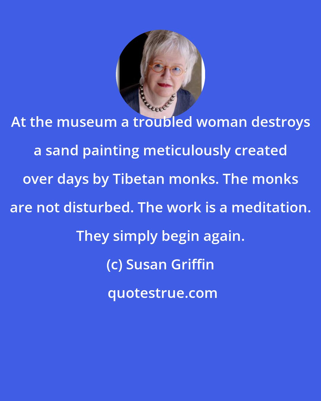 Susan Griffin: At the museum a troubled woman destroys a sand painting meticulously created over days by Tibetan monks. The monks are not disturbed. The work is a meditation. They simply begin again.
