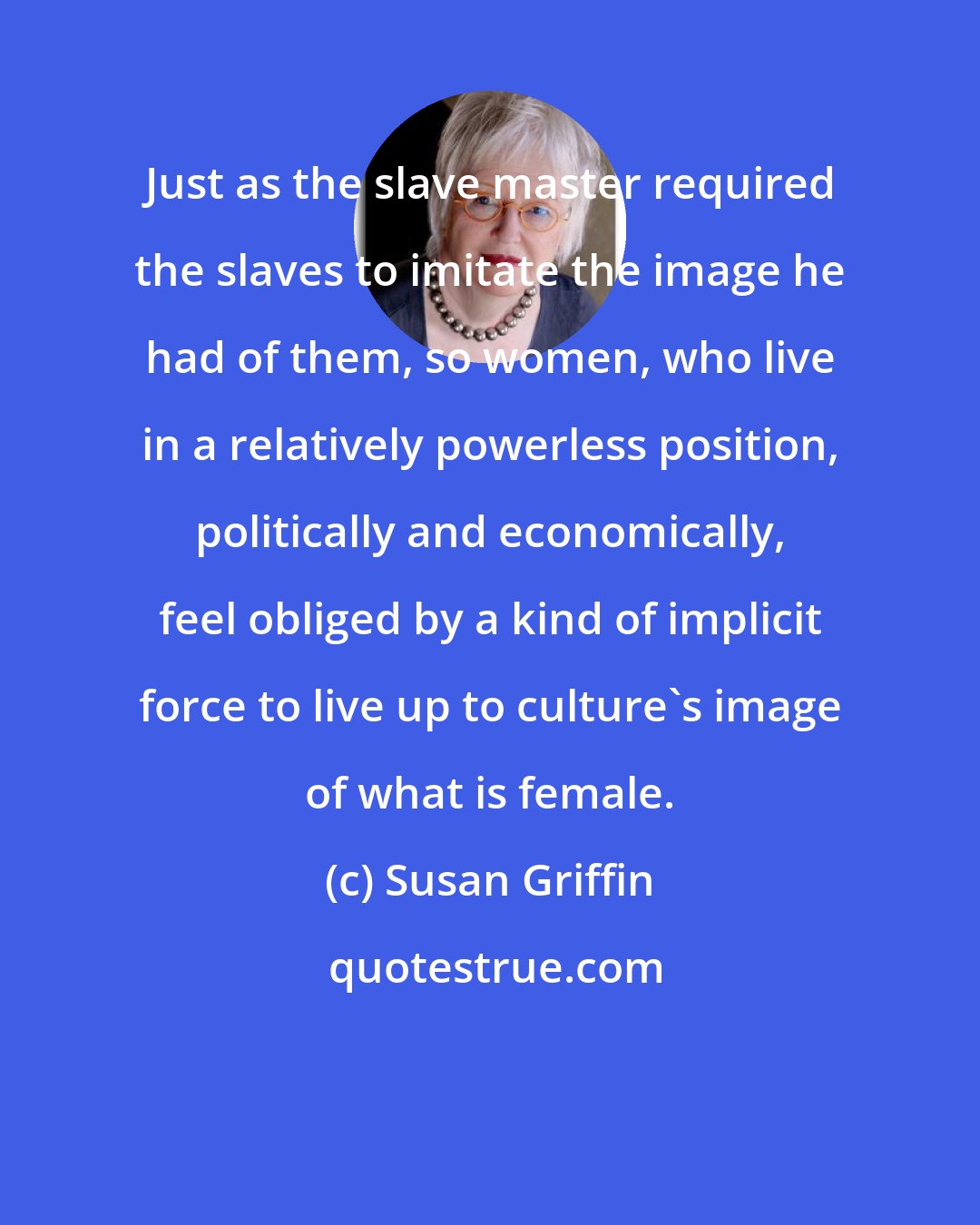 Susan Griffin: Just as the slave master required the slaves to imitate the image he had of them, so women, who live in a relatively powerless position, politically and economically, feel obliged by a kind of implicit force to live up to culture's image of what is female.