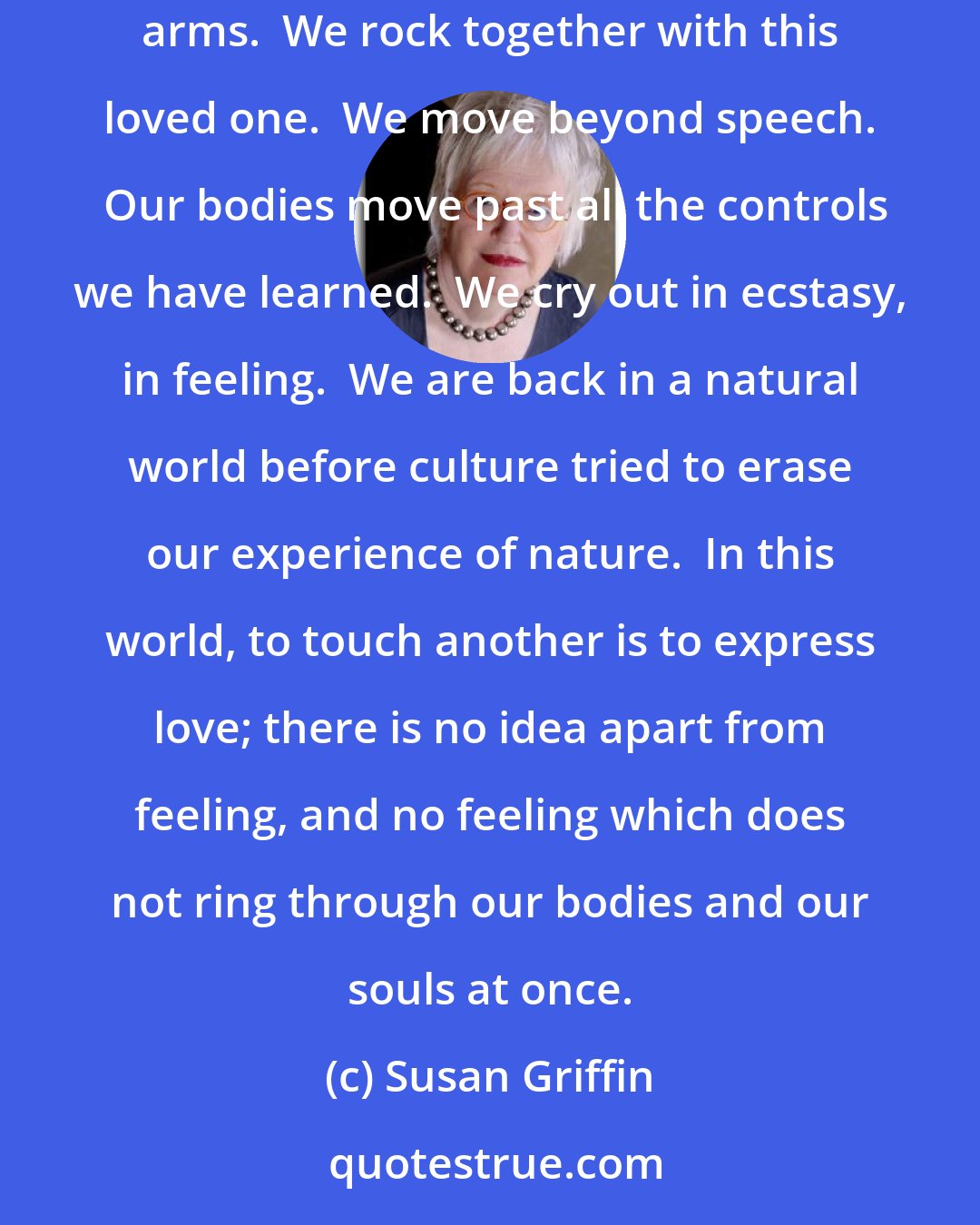Susan Griffin: To make love is to become like this infant again.  We grope with our mouths toward the body of another being, whom we trust, who takes us in her arms.  We rock together with this loved one.  We move beyond speech.  Our bodies move past all the controls we have learned.  We cry out in ecstasy, in feeling.  We are back in a natural world before culture tried to erase our experience of nature.  In this world, to touch another is to express love; there is no idea apart from feeling, and no feeling which does not ring through our bodies and our souls at once.
