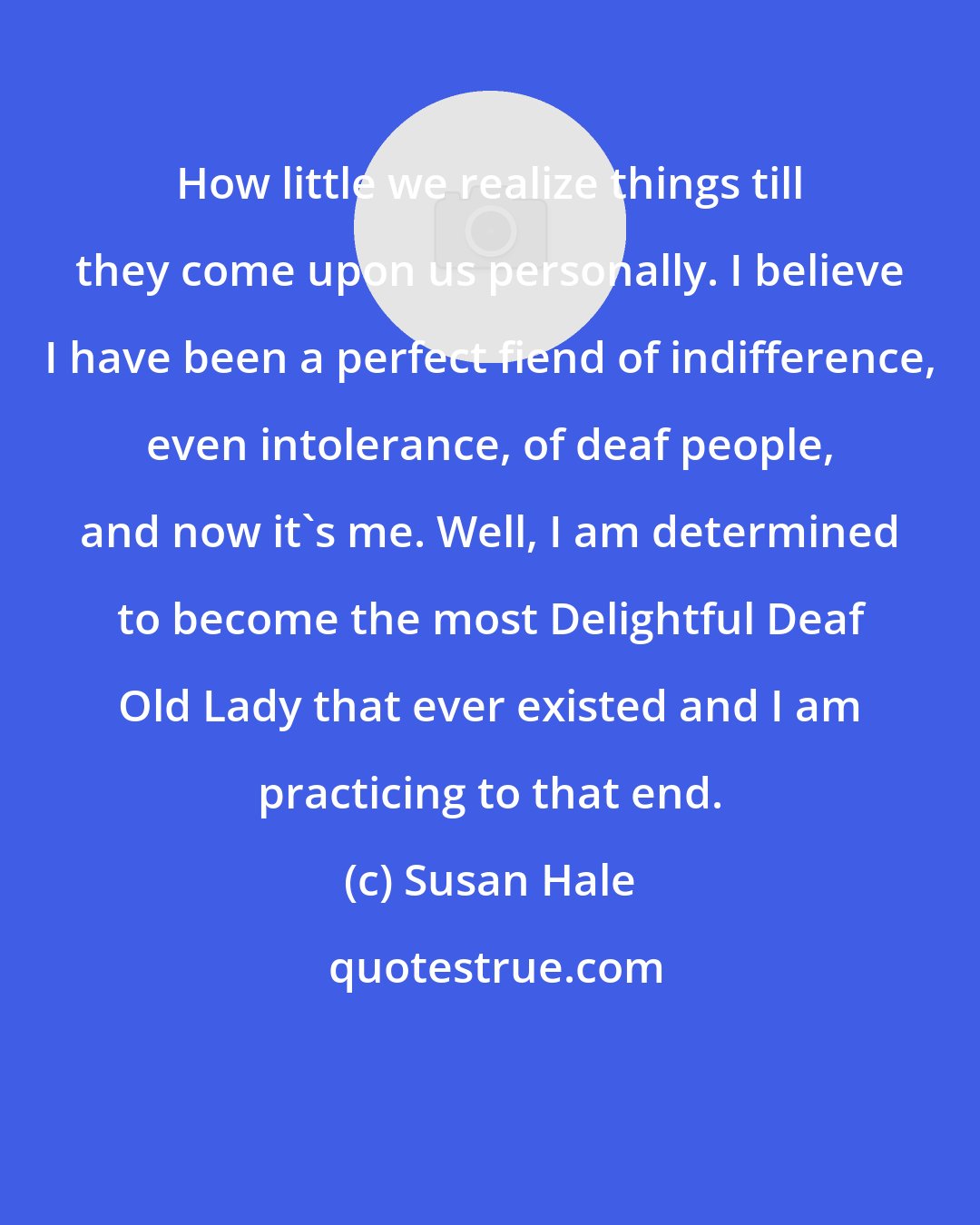 Susan Hale: How little we realize things till they come upon us personally. I believe I have been a perfect fiend of indifference, even intolerance, of deaf people, and now it's me. Well, I am determined to become the most Delightful Deaf Old Lady that ever existed and I am practicing to that end.