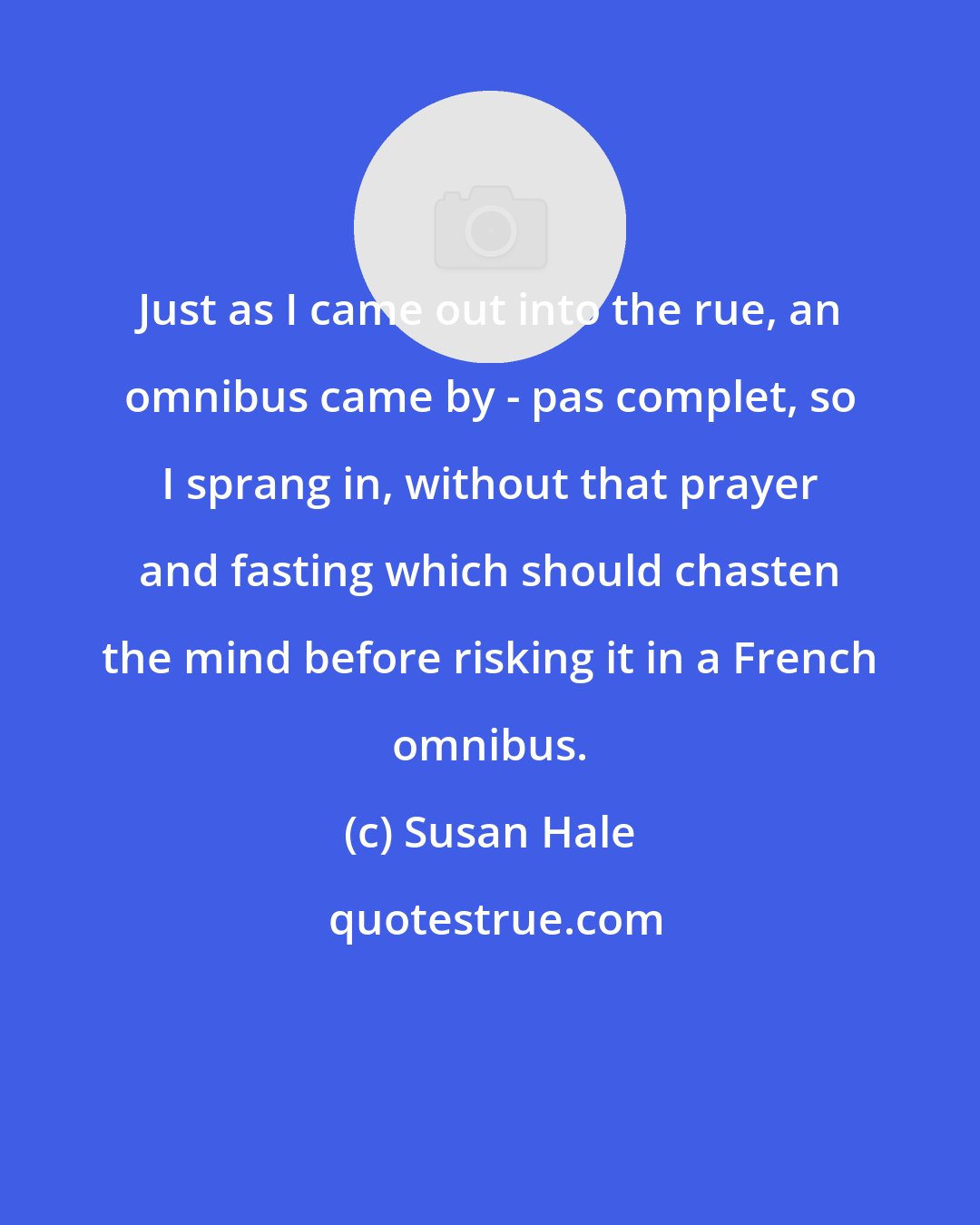 Susan Hale: Just as I came out into the rue, an omnibus came by - pas complet, so I sprang in, without that prayer and fasting which should chasten the mind before risking it in a French omnibus.