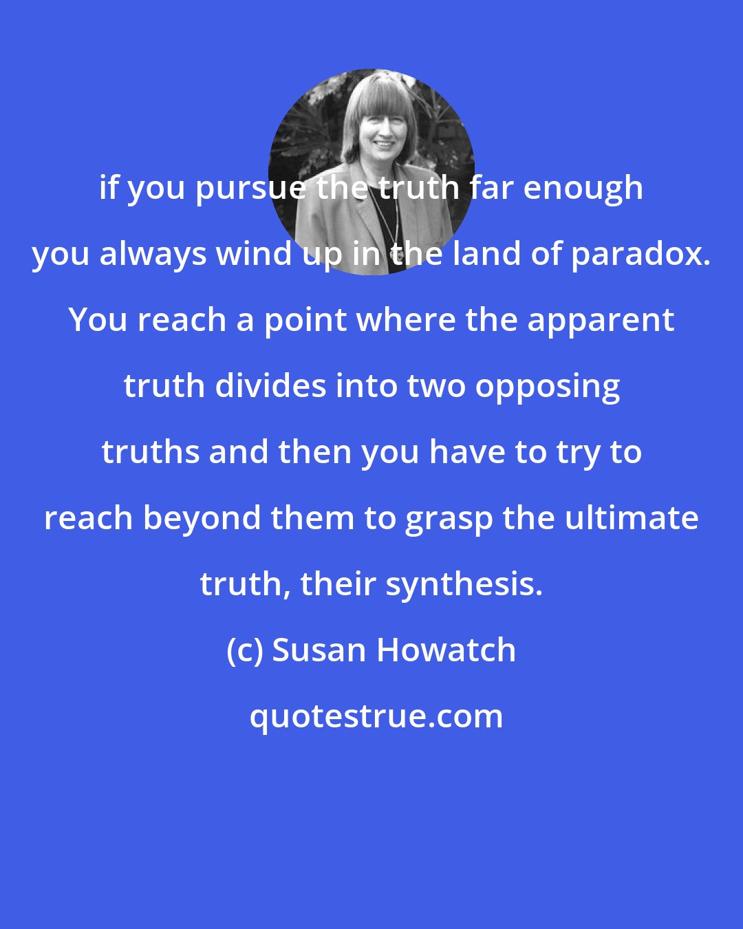 Susan Howatch: if you pursue the truth far enough you always wind up in the land of paradox. You reach a point where the apparent truth divides into two opposing truths and then you have to try to reach beyond them to grasp the ultimate truth, their synthesis.