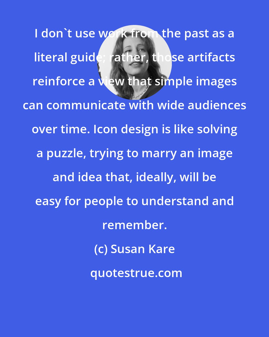 Susan Kare: I don't use work from the past as a literal guide; rather, those artifacts reinforce a view that simple images can communicate with wide audiences over time. Icon design is like solving a puzzle, trying to marry an image and idea that, ideally, will be easy for people to understand and remember.