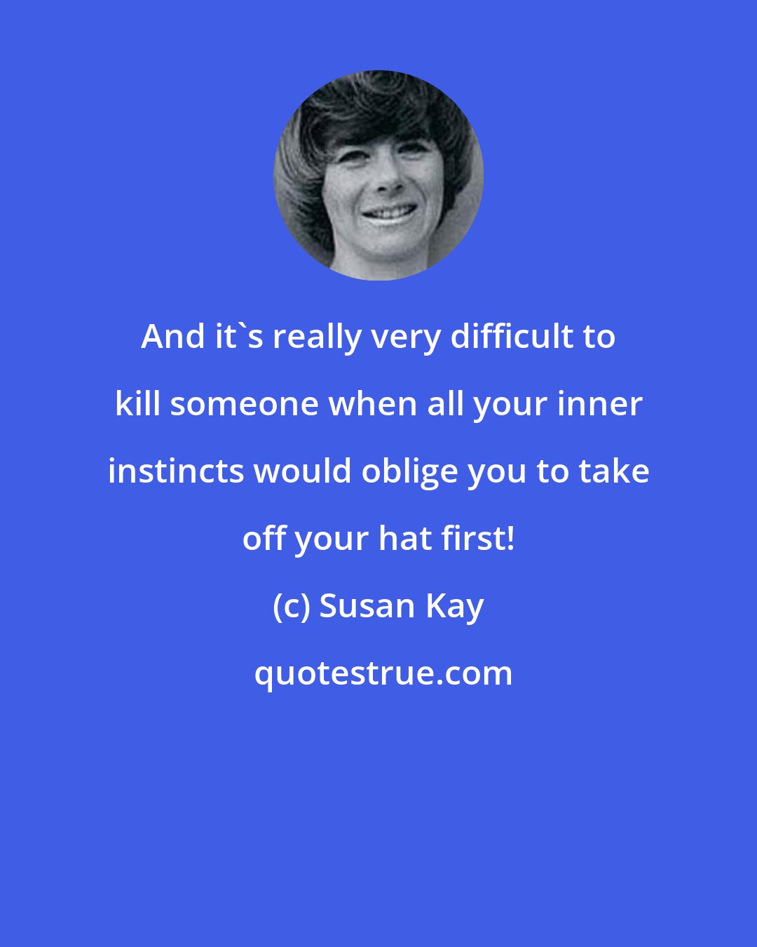 Susan Kay: And it's really very difficult to kill someone when all your inner instincts would oblige you to take off your hat first!