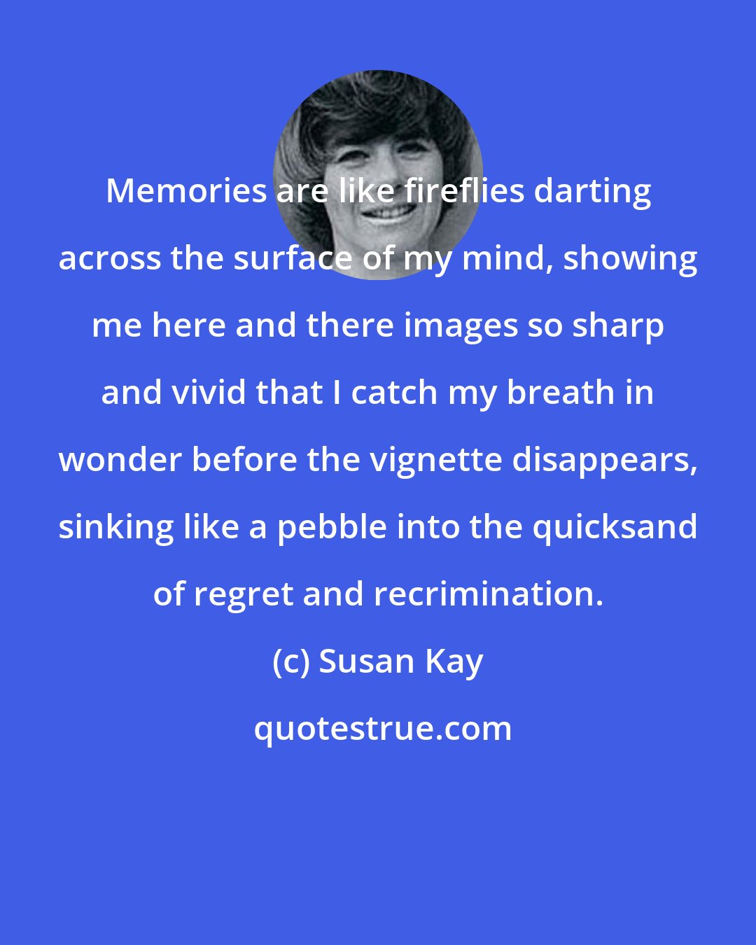 Susan Kay: Memories are like fireflies darting across the surface of my mind, showing me here and there images so sharp and vivid that I catch my breath in wonder before the vignette disappears, sinking like a pebble into the quicksand of regret and recrimination.