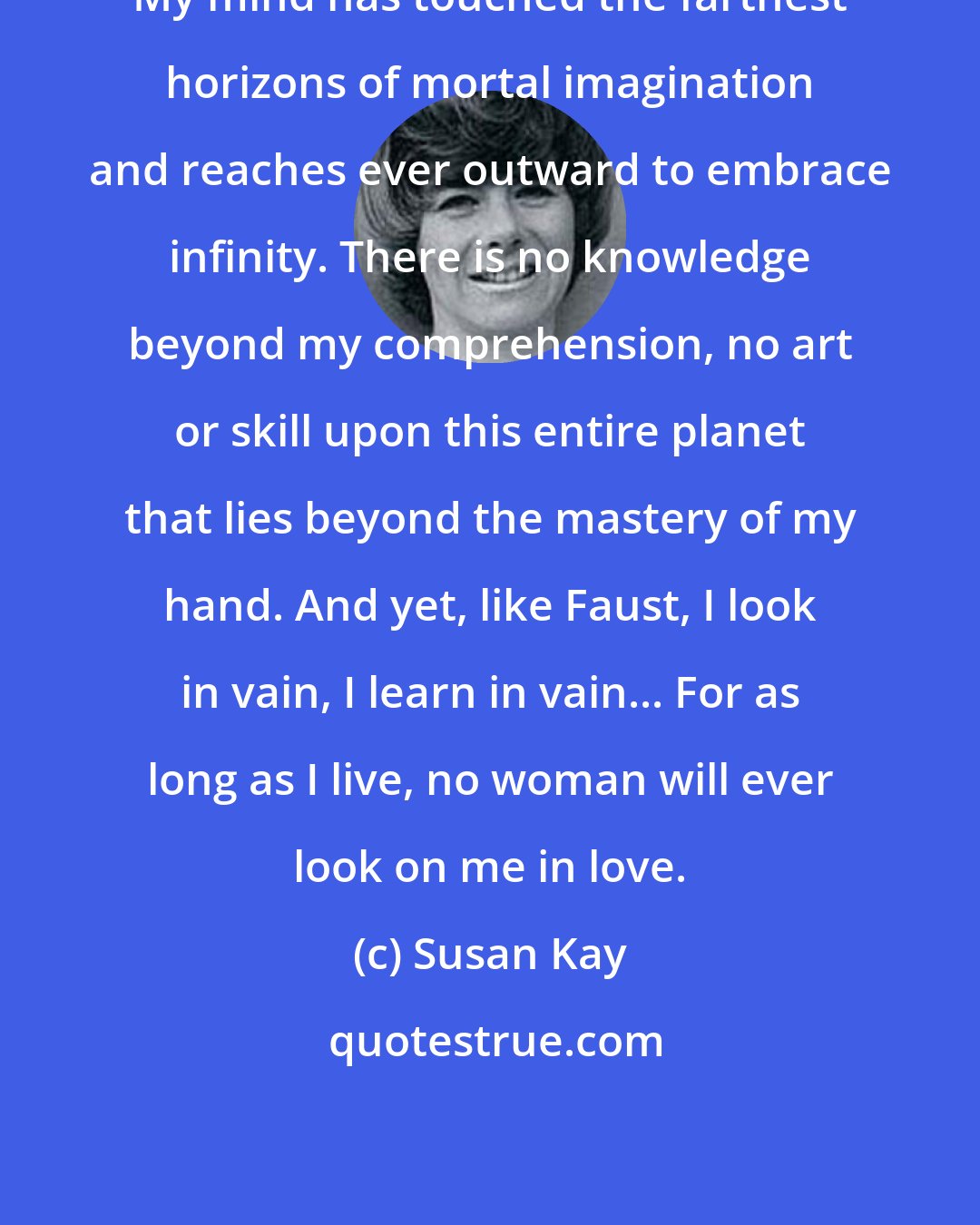 Susan Kay: My mind has touched the farthest horizons of mortal imagination and reaches ever outward to embrace infinity. There is no knowledge beyond my comprehension, no art or skill upon this entire planet that lies beyond the mastery of my hand. And yet, like Faust, I look in vain, I learn in vain... For as long as I live, no woman will ever look on me in love.