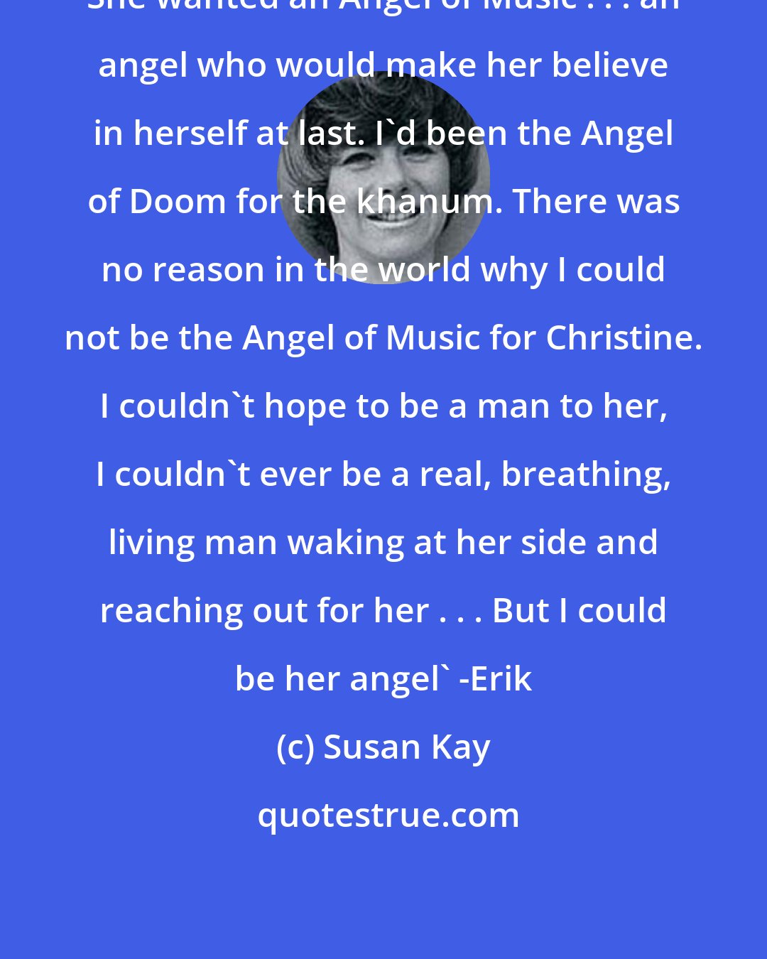 Susan Kay: She wanted an Angel of Music . . . an angel who would make her believe in herself at last. I'd been the Angel of Doom for the khanum. There was no reason in the world why I could not be the Angel of Music for Christine. I couldn't hope to be a man to her, I couldn't ever be a real, breathing, living man waking at her side and reaching out for her . . . But I could be her angel' -Erik