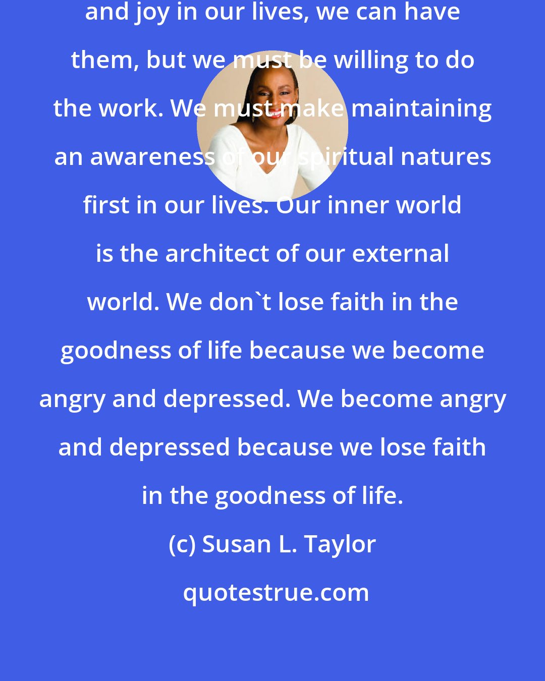 Susan L. Taylor: If we want sincere harmony, peace and joy in our lives, we can have them, but we must be willing to do the work. We must make maintaining an awareness of our spiritual natures first in our lives. Our inner world is the architect of our external world. We don't lose faith in the goodness of life because we become angry and depressed. We become angry and depressed because we lose faith in the goodness of life.