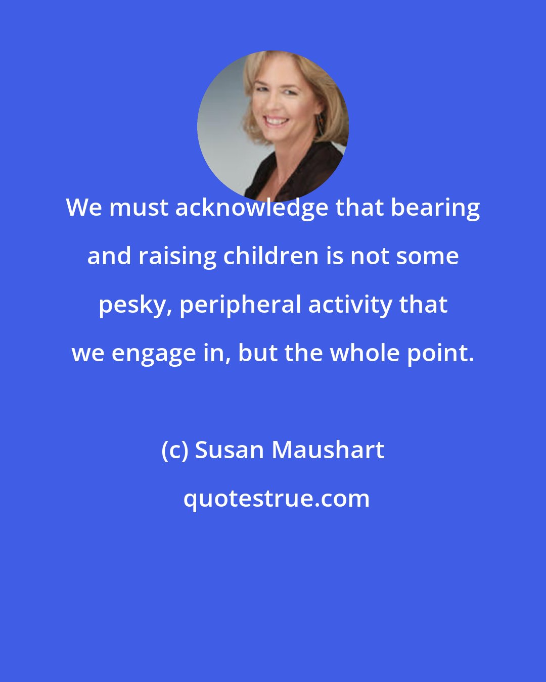 Susan Maushart: We must acknowledge that bearing and raising children is not some pesky, peripheral activity that we engage in, but the whole point.