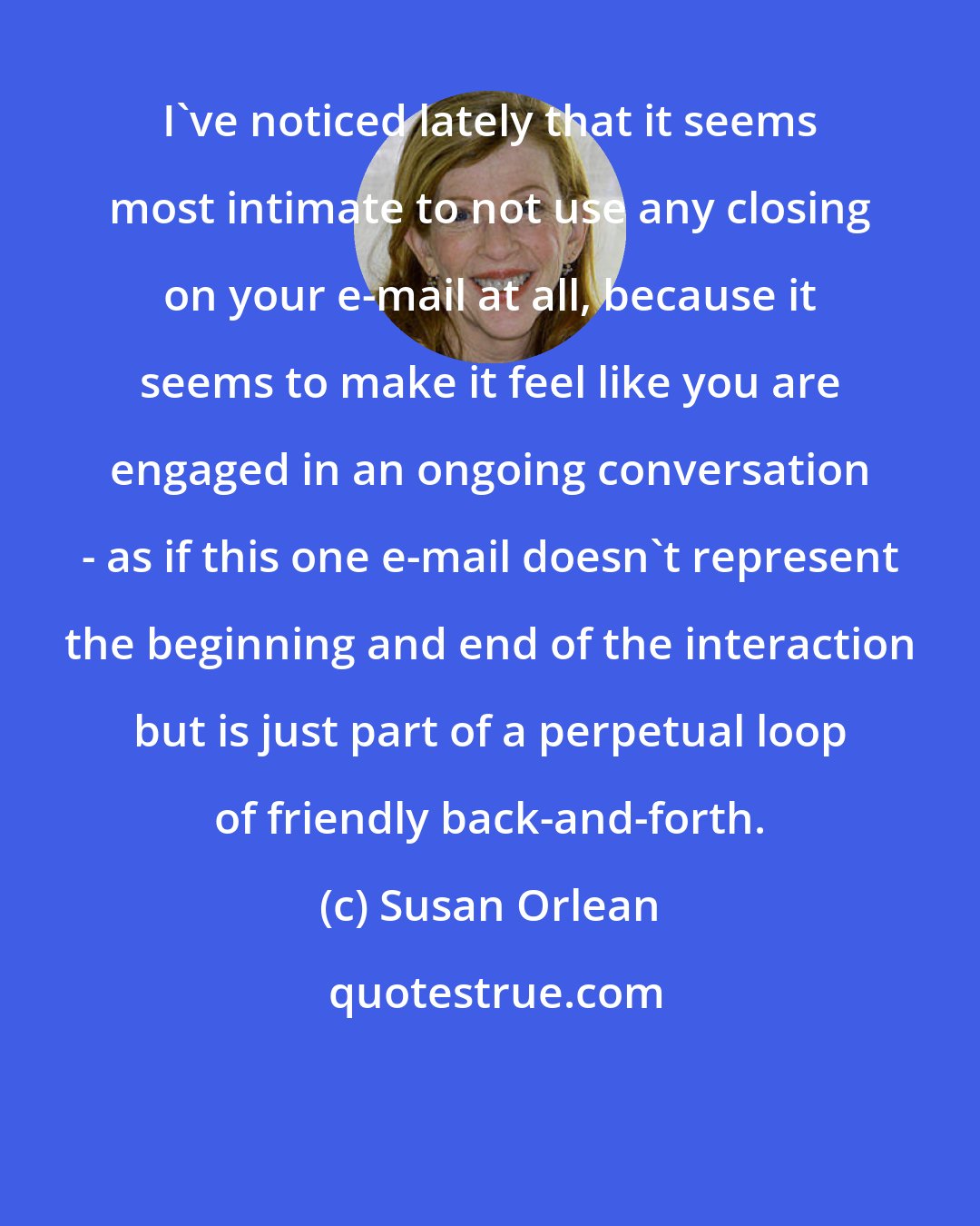 Susan Orlean: I've noticed lately that it seems most intimate to not use any closing on your e-mail at all, because it seems to make it feel like you are engaged in an ongoing conversation - as if this one e-mail doesn't represent the beginning and end of the interaction but is just part of a perpetual loop of friendly back-and-forth.