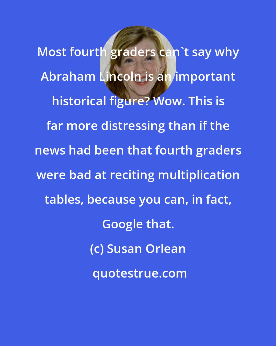 Susan Orlean: Most fourth graders can't say why Abraham Lincoln is an important historical figure? Wow. This is far more distressing than if the news had been that fourth graders were bad at reciting multiplication tables, because you can, in fact, Google that.