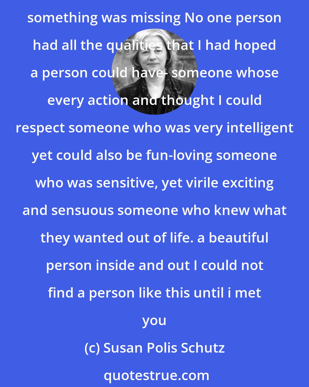 Susan Polis Schutz: I LOVE YOU SO MANY REASONS ' --- Before i met you I spent a lot of time meeting all kinds of people i had a lot of fun and learned a lot Though each person I met had great characteristics something was missing No one person had all the qualities that I had hoped a person could have- someone whose every action and thought I could respect someone who was very intelligent yet could also be fun-loving someone who was sensitive, yet virile exciting and sensuous someone who knew what they wanted out of life. a beautiful person inside and out I could not find a person like this until i met you