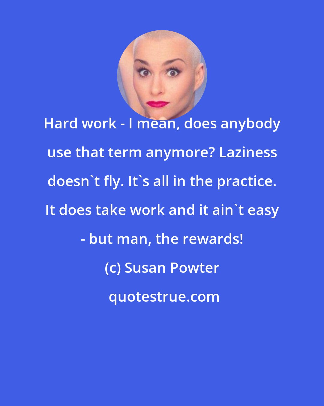 Susan Powter: Hard work - I mean, does anybody use that term anymore? Laziness doesn't fly. It's all in the practice. It does take work and it ain't easy - but man, the rewards!