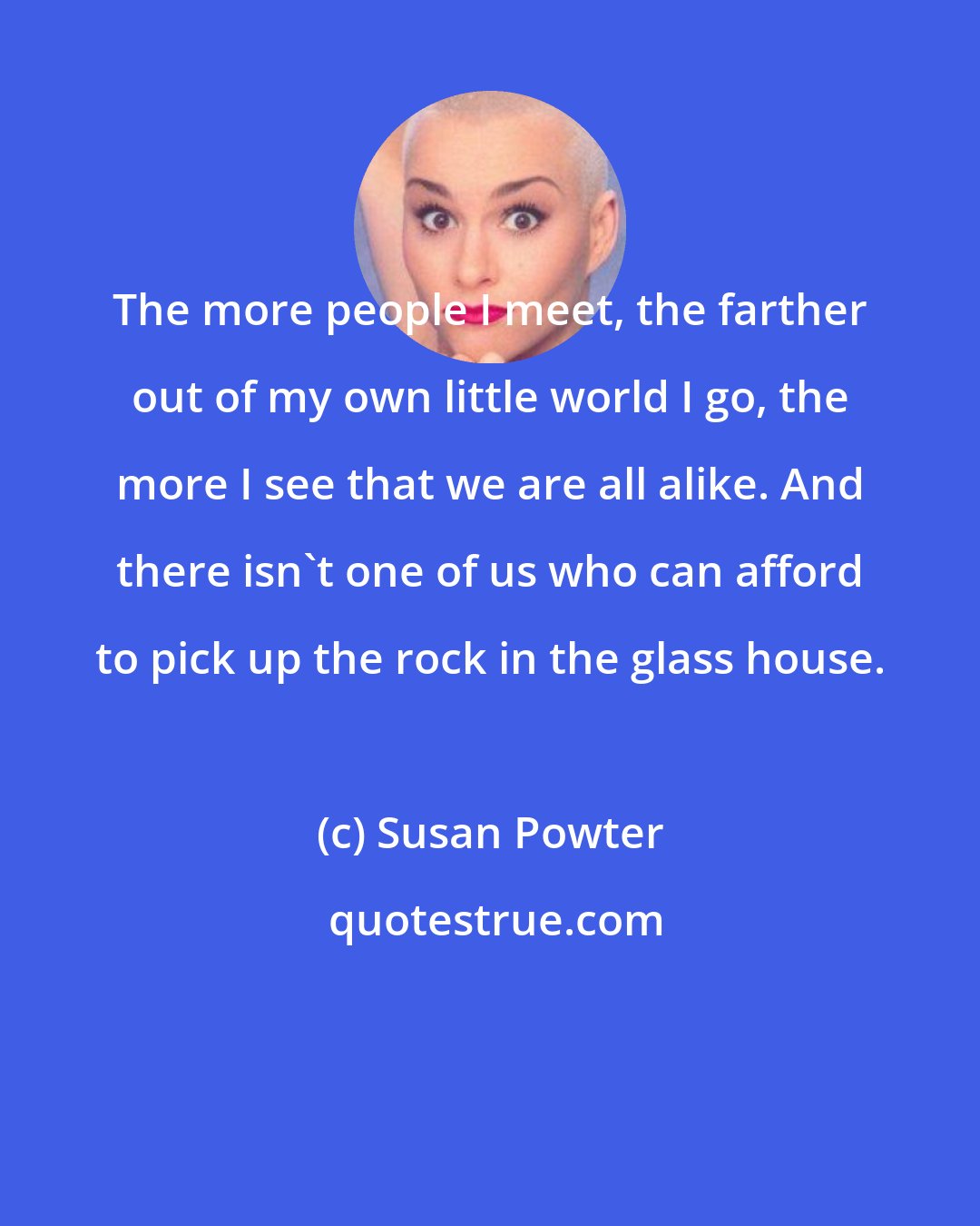 Susan Powter: The more people I meet, the farther out of my own little world I go, the more I see that we are all alike. And there isn't one of us who can afford to pick up the rock in the glass house.