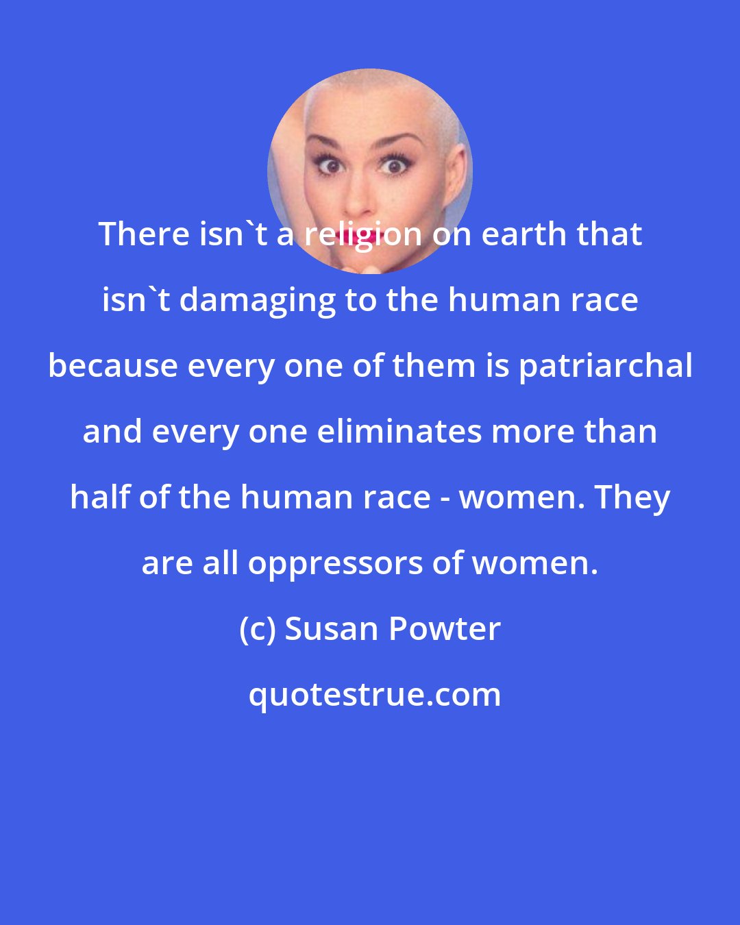 Susan Powter: There isn't a religion on earth that isn't damaging to the human race because every one of them is patriarchal and every one eliminates more than half of the human race - women. They are all oppressors of women.