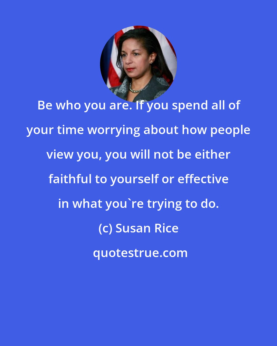 Susan Rice: Be who you are. If you spend all of your time worrying about how people view you, you will not be either faithful to yourself or effective in what you're trying to do.