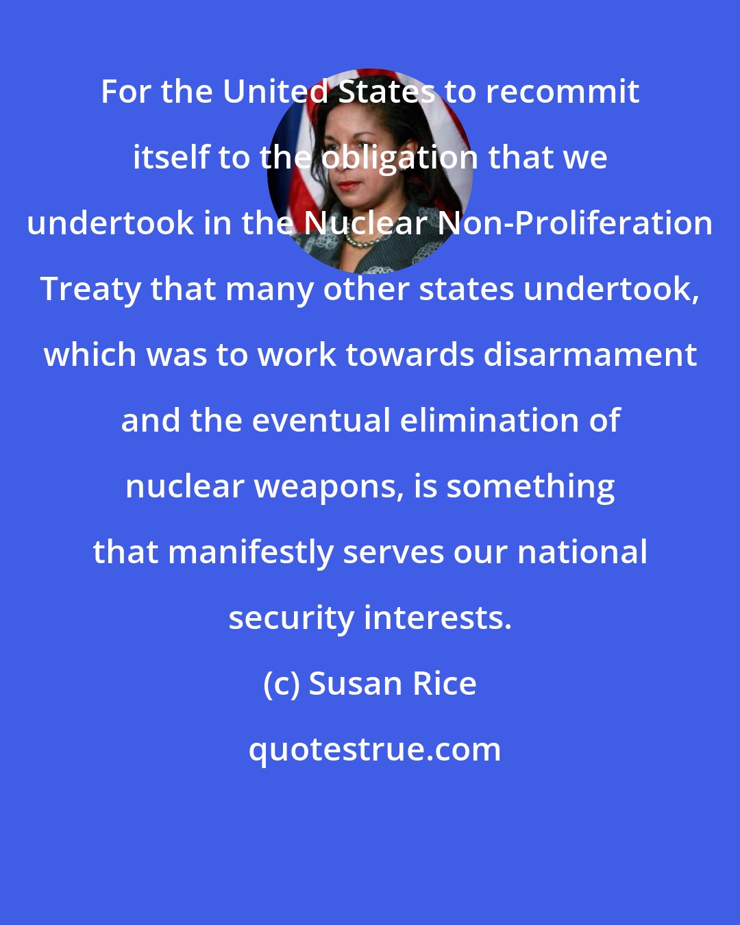 Susan Rice: For the United States to recommit itself to the obligation that we undertook in the Nuclear Non-Proliferation Treaty that many other states undertook, which was to work towards disarmament and the eventual elimination of nuclear weapons, is something that manifestly serves our national security interests.