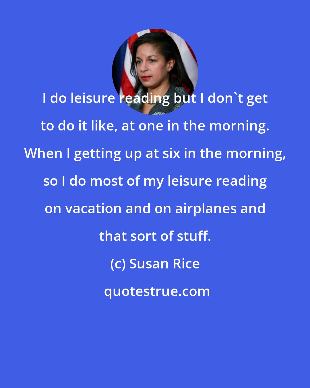 Susan Rice: I do leisure reading but I don't get to do it like, at one in the morning. When I getting up at six in the morning, so I do most of my leisure reading on vacation and on airplanes and that sort of stuff.