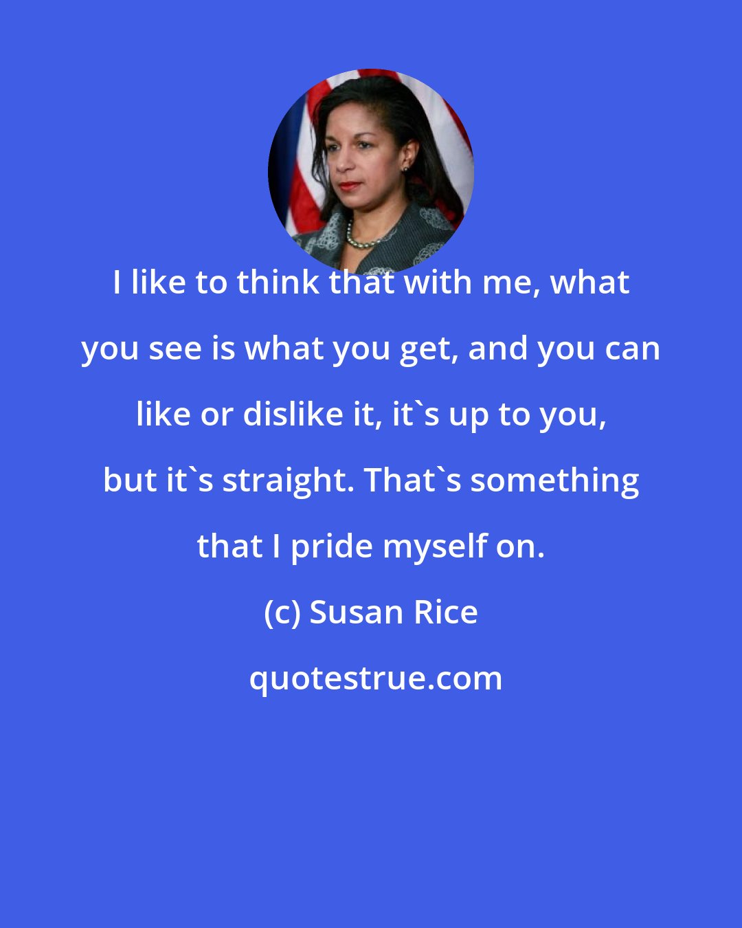 Susan Rice: I like to think that with me, what you see is what you get, and you can like or dislike it, it's up to you, but it's straight. That's something that I pride myself on.