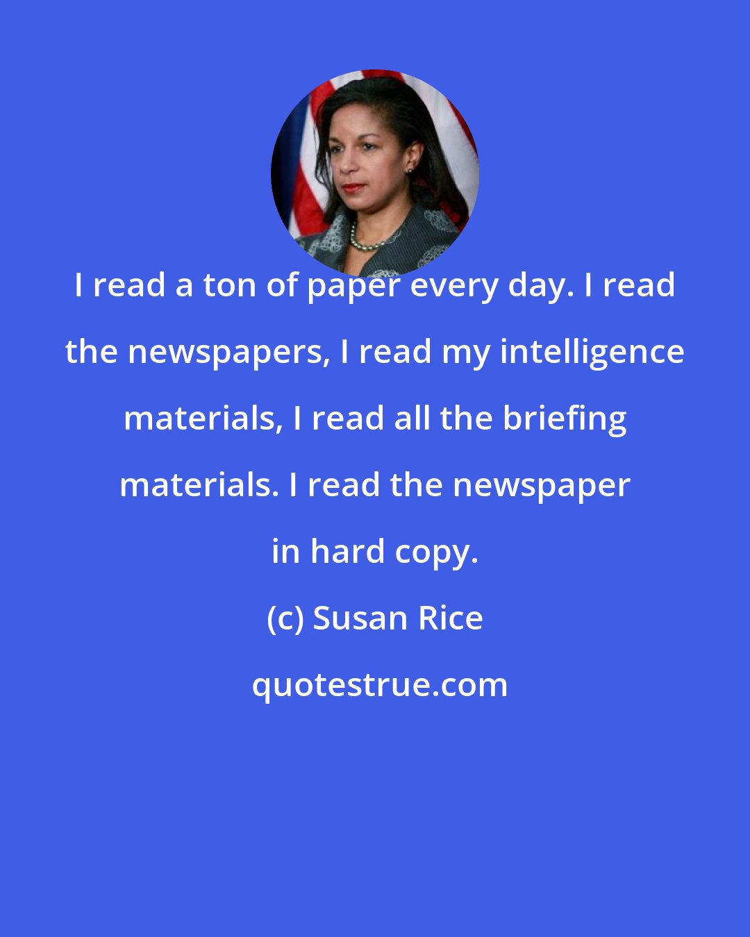 Susan Rice: I read a ton of paper every day. I read the newspapers, I read my intelligence materials, I read all the briefing materials. I read the newspaper in hard copy.