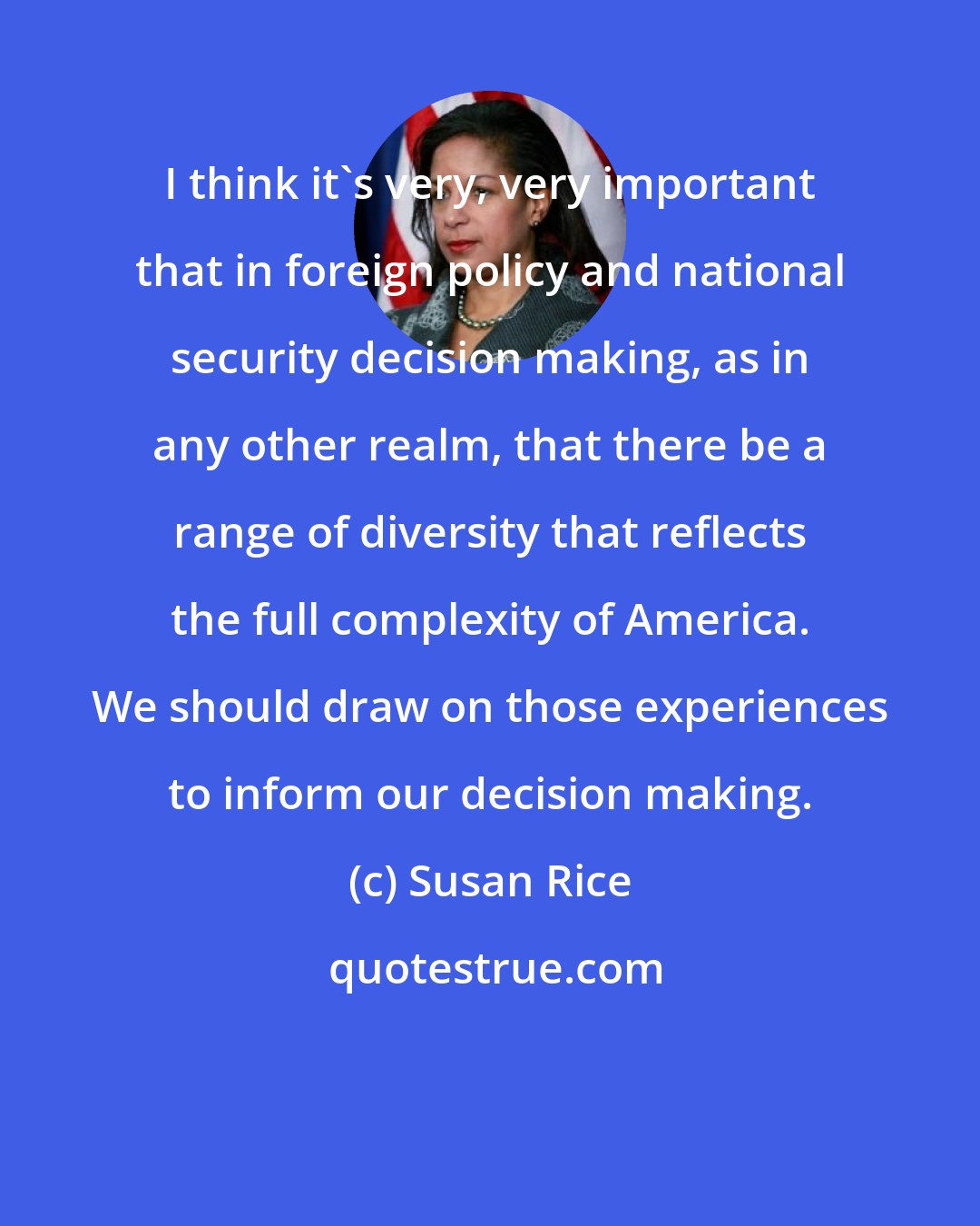 Susan Rice: I think it's very, very important that in foreign policy and national security decision making, as in any other realm, that there be a range of diversity that reflects the full complexity of America. We should draw on those experiences to inform our decision making.