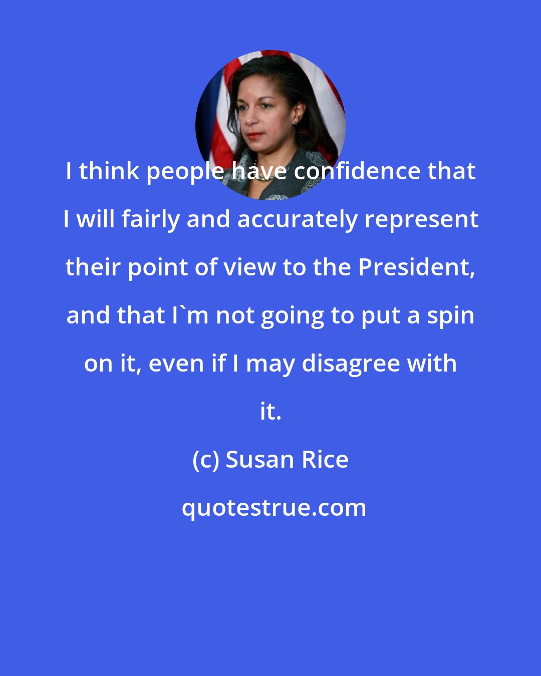 Susan Rice: I think people have confidence that I will fairly and accurately represent their point of view to the President, and that I'm not going to put a spin on it, even if I may disagree with it.