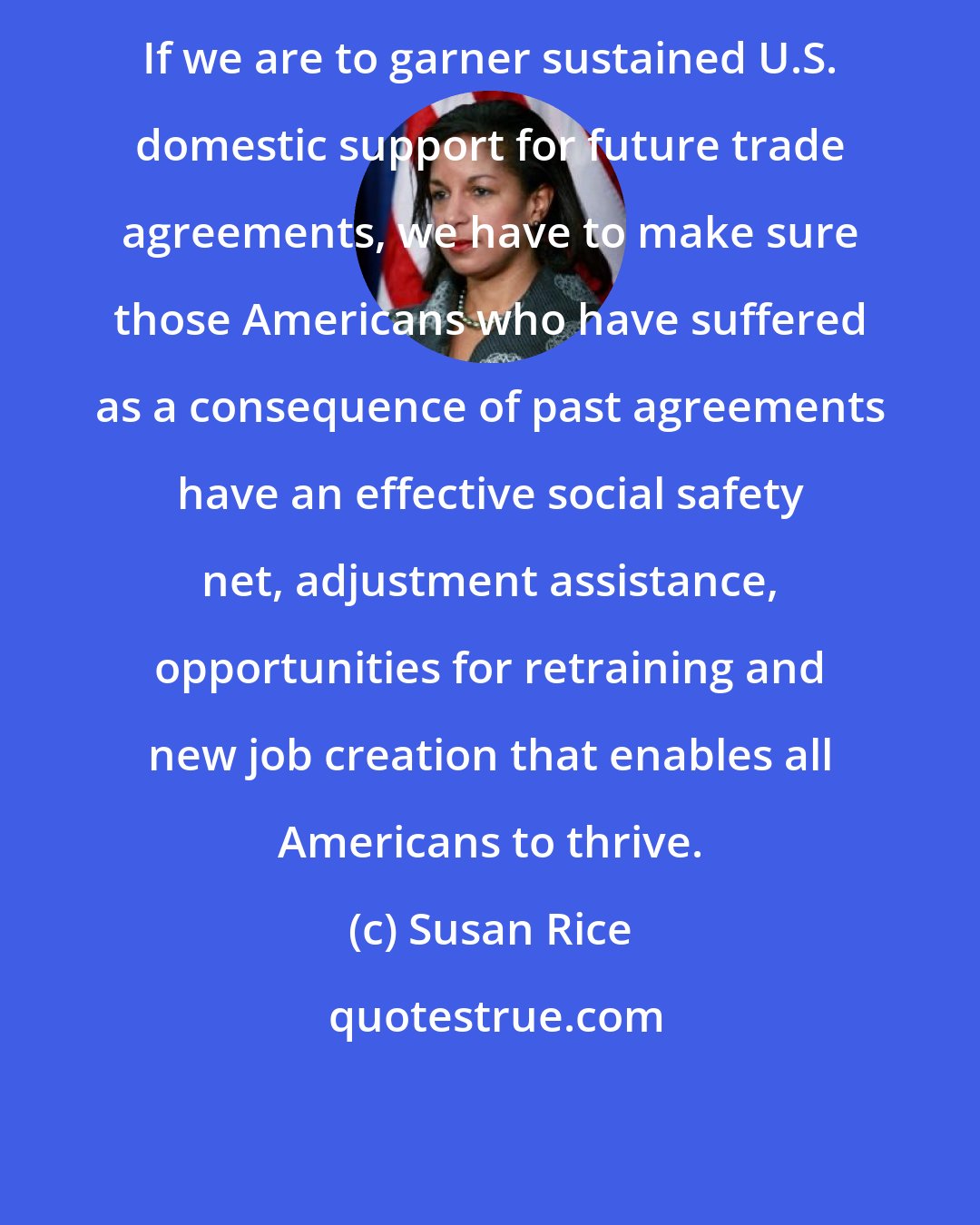 Susan Rice: If we are to garner sustained U.S. domestic support for future trade agreements, we have to make sure those Americans who have suffered as a consequence of past agreements have an effective social safety net, adjustment assistance, opportunities for retraining and new job creation that enables all Americans to thrive.