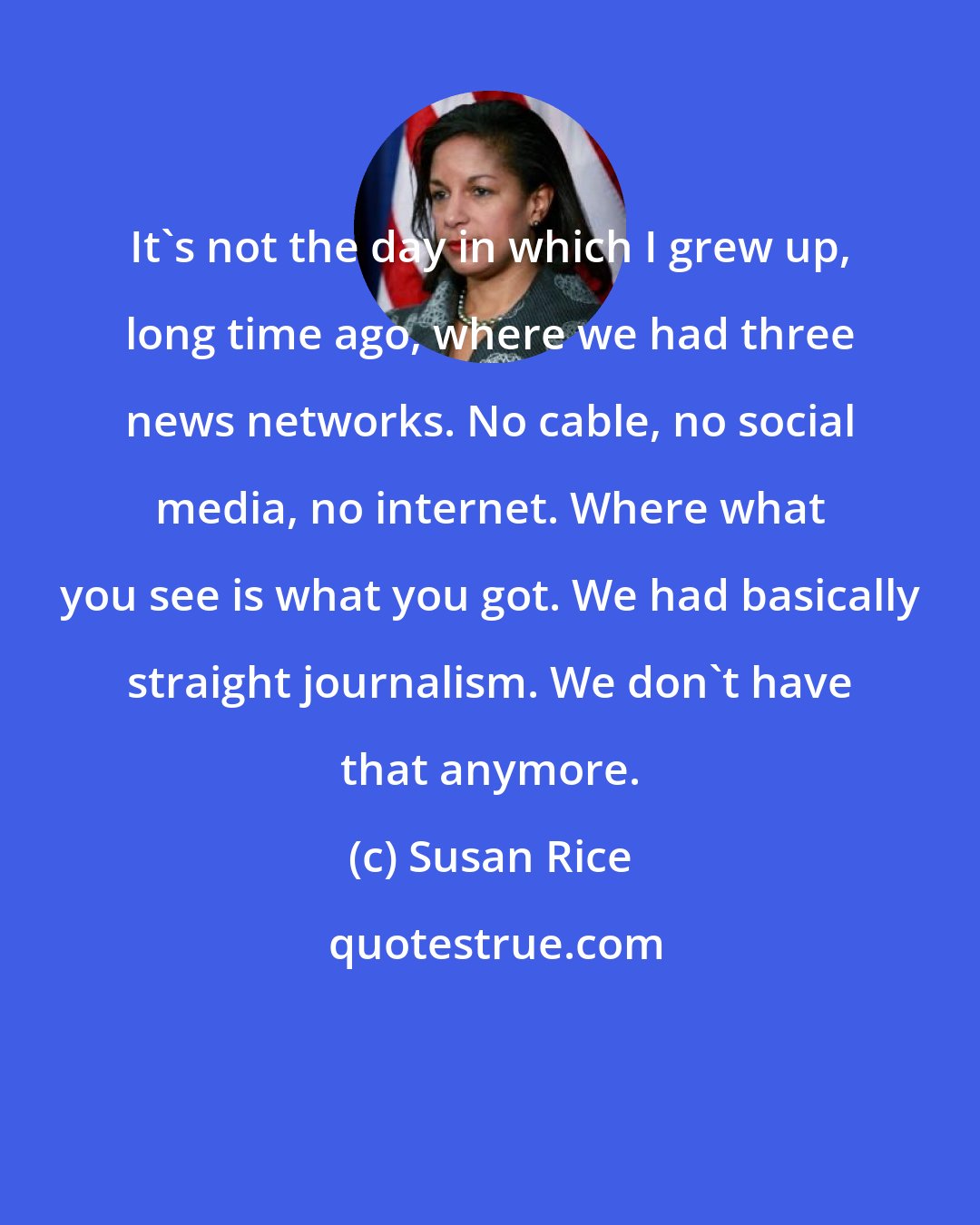 Susan Rice: It's not the day in which I grew up, long time ago, where we had three news networks. No cable, no social media, no internet. Where what you see is what you got. We had basically straight journalism. We don't have that anymore.