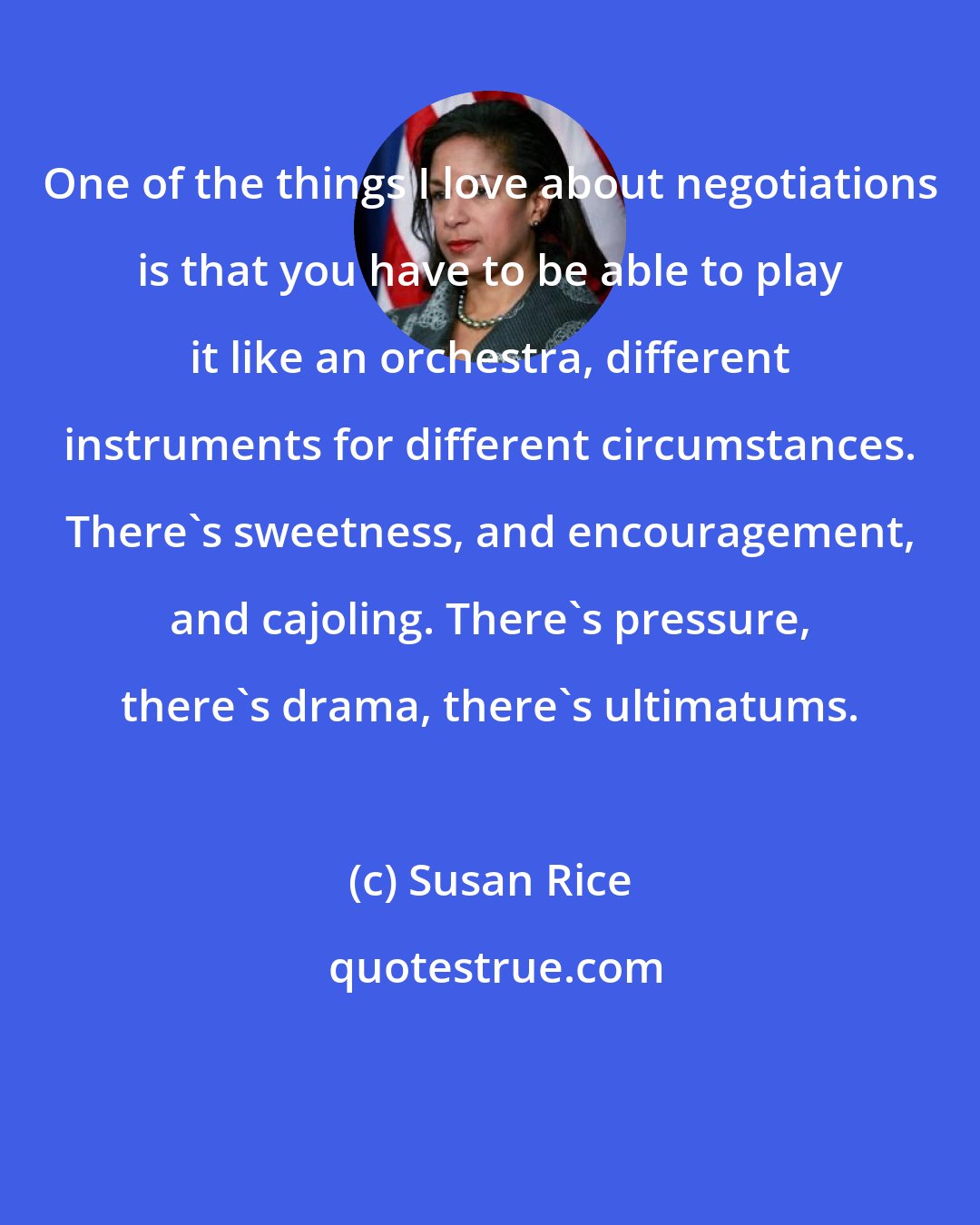 Susan Rice: One of the things I love about negotiations is that you have to be able to play it like an orchestra, different instruments for different circumstances. There's sweetness, and encouragement, and cajoling. There's pressure, there's drama, there's ultimatums.